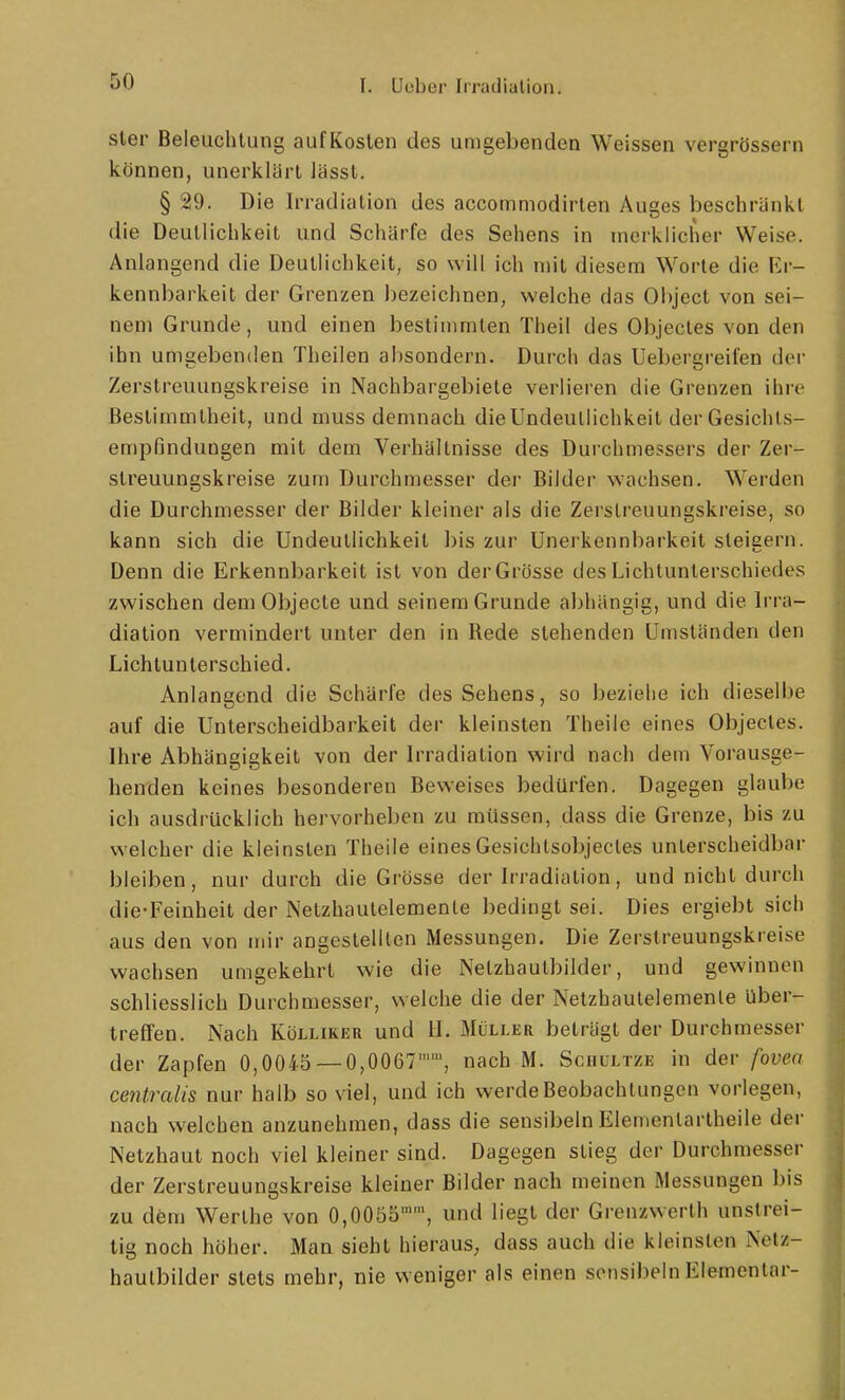 sler Beleuchtung aufKoslen des umgebenden Weissen vergrössern können, unerklärt Jässt. § 29. Die Irradiation dos accommodirlen Auges beschränkt die Deutlichkeit und Schärfe des Sehens in merklicher Weise. Anlangend die Deutlichkeit, so will ich mit diesem Worte die Er- kennbarkeit der Grenzen bezeichnen, welche das Object von sei- nem Grunde, und einen bestimmten Theil des Objecles von den ihn umgebenden Theilen absondern. Durch das Ueberereifen der Zerstreuungskreise in Nachbargebiete verlieren die Grenzen ihre Bestimmtheit, und muss demnach dieUndeullichkeit der Gesichts- empfindungen mit dem Verhältnisse des Durchmessers der Zer- streuungskreise zum Durchmesser der Bilder wachsen. Werden die Durchmesser der Bilder kleiner als die Zerslreuungskreise, so kann sich die Undeutlichkeit bis zur Unerkennbarkeit steigern. Denn die Erkennbarkeit ist von der Grösse des Lichtunterschiedes zwischen deniObjecte und seinem Grunde abhängig, und die b-ra- diation vermindert unter den in Rede stehenden Umständen den Lichtunterschied. Anlangend die Schärfe des Sehens, so beziehe ich dieselbe auf die Unterscheidbarkeit der kleinsten Theile eines Objectes. Ihre Abhängigkeit von der Irradiation wird nach dem Vorausge- henden keines besonderen Beweises bedürfen. Dagegen glaul)e ich ausdrücklich hervorheben zu müssen, dass die Grenze, bis zu welcher die kleinsten Theile einesGesichtsobjecles unlerscheidbar bleiben, nur durch die Grösse der Irradiation, und nicht durch die-Feinheit der Netzhautelemenle bedingt sei. Dies ergiebt sich aus den von mir angestellten Messungen. Die Zerstreuungskreise wachsen umgekehrt wie die Netzhautbilder, und gewinnen schliesslich Durchmesser, welche die der Netzhautelemenle über- treffen. Nach KöLLiKER und II. Müller beträgt der Durchmesser der Zapfen 0,0045 — 0,0067, nach M. Schultze in der fovea centralis nur halb so viel, und ich werde Beobachtungen vorlegen, nach welchen anzunehmen, dass die sensibeln Elemenlartheile der Netzhaut noch viel kleiner sind. Dagegen stieg der Durchmesser der Zerstreuungskreise kleiner Bilder nach meinen Messungen bis zu dem Werthe von 0,00ö5, und liegt der Grenzwerth unstrei- tig noch höher. Man sieht hieraus, dass auch die kleinsten Nelz- haulbilder stets mehr, nie weniger als einen sensibeln Elementar-