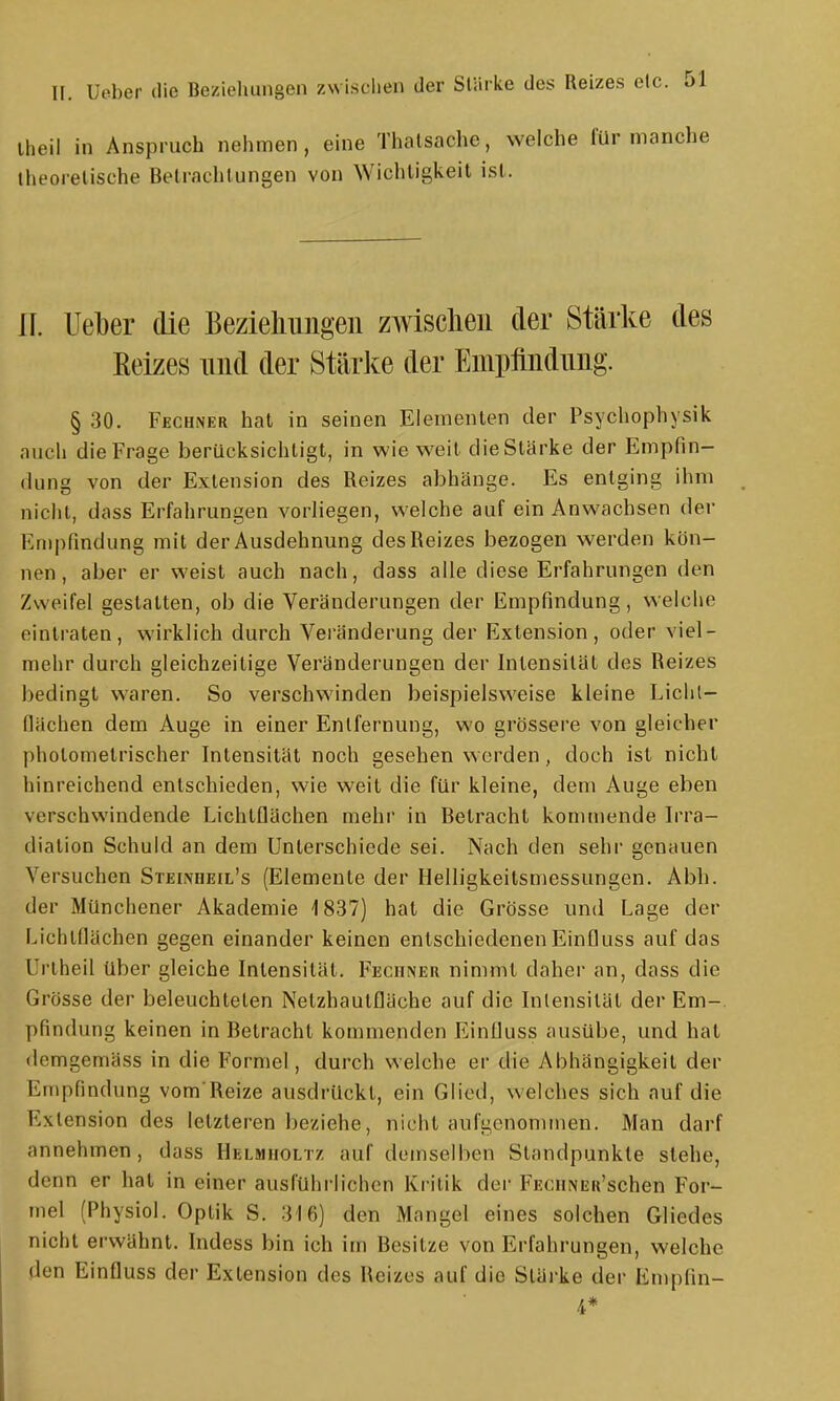 iheil in Anspruch nehmen, eine Thalsache, welche lür manche ilieorelische Betrachlungen von Wichtigkeil ist. IL Ueber die Bezielmiigeii zwischen der Stärke des Reizes imd der Stärke der Empfiiidimg. § 30. Fechner hat in seinen Elementen der Psychophysik auch die Frage berücksichtigt, in wie weit die Stärke der Empfin- dung von der Extension des Reizes abhänge. Es entging ihm nicht, dass Erfahrungen vorliegen, welche auf ein Anwachsen der Empfindung mit der Ausdehnung des Reizes bezogen werden kön- nen, aber er weist auch nach, dass alle diese Erfahrungen den Zweifel gestatten, ob die Veränderungen der Empfindung, welche eintraten, wirklich durch Veränderung der Extension, oder viel- mehr durch gleichzeitige Veränderungen der Intensität des Reizes bedingt waren. So verschwinden beispielsweise kleine Lichl- fiächen dem Auge in einer Entfernung, wo grössere von gleicher pholomelrischer Intensität noch gesehen werden, doch ist nicht hinreichend entschieden, wie weit die für kleine, dem Auge eben verschwindende Lichtflächen mehr in Betracht kommende L'ra- diation Schuld an dem Unterschiede sei. Nach den sehr genauen Versuchen Steinheil's (Elemente der Helligkeitsmessungen. Abb. der Münchener Akademie 1837) hat die Grösse und Lage der Lichtflächen gegen einander keinen entschiedenen Einfluss auf das Unheil über gleiche Intensität. Feciiner nimmt daher an, dass die Grösse der beleuchteten NetzhaulQäche auf die Intensität der Em- pfindung keinen in Betracht kommenden Einfluss ausübe, und hat demgemäss in die Formel, durch welche er die Abhängigkeil der Empfindung vom Reize ausdrückt, ein Glied, welches sich auf die Extension des letzteren beziehe, nicht aufgenommen. Man darf annehmen, dass Helmiioltz auf demselben Standpunkte stehe, denn er hat in einer ausführlichen Kritik der pEoiiNEu'schen For- mel (Physiol. Optik S. 316) den Mangel eines solchen Gliedes nicht erwähnt. Indess bin ich im Besitze von Erfahrungen, welche den Einfluss der Exlension des Reizes auf die Slärke der Emplin- 4*
