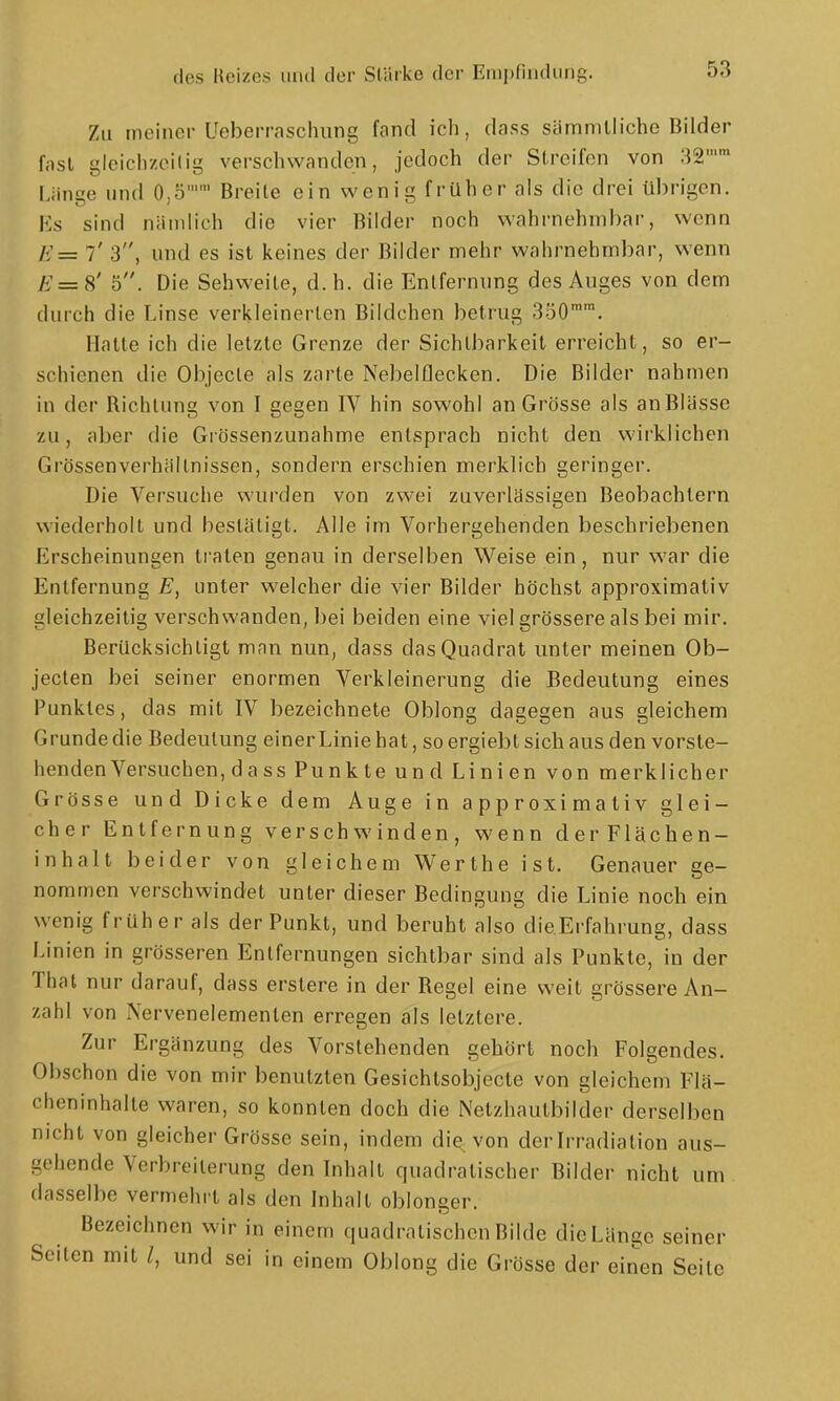 Zu meiner Ueberraschung fand ich, dass sämmlliche Bilder fast gleichzeilig verschwanden, jedoch der Streifen von 32 Länge und 0,5 Breite ein wenig früher als die drei übrigen. Es sind nämlich die vier Bilder noch wahrnehmbar, wenn H=z 7' 3, und es ist keines der Bilder mehr wahrnehmbar, wenn /<'=8' 5. Die Sehweile, d.h. die Entfernung des Auges von dem durch die Linse verkleinerten Bildchen betrug 300™™. Halte ich die letzte Grenze der Sichtbarkeit erreicht, so er- schienen die Objecle als zarte Nebelflecken. Die Bilder nahmen in der Richtung von I gegen IV hin sowohl an Grösse als an Blässe zu, aber die Grössenzunahme entsprach nicht den wirklichen Grössenverhältnissen, sondern erschien merklich geringer. Die Versuche wurden von zwei zuverlässigen Beobachtern wiederholt und bestätigt. Alle im Vorhergehenden beschriebenen Erscheinungen traten genau in derselben Weise ein, nur war die Entfernung E, unter welcher die vier Bilder höchst approximativ gleichzeilig verschwanden, bei beiden eine viel grössere als bei mir. Berücksichtigt man nun, dass das Quadrat unter meinen Ob- jecten bei seiner enormen Verkleinerung die Bedeutung eines Punktes, das mit IV bezeichnete Oblong dagegen aus gleichem Grunde die Bedeutung einerLiniehat, soergiebtsichaus den vorste- henden Versuchen, d a ss Punkte und Linien von merklicher Grösse und Dicke dem Auge in approximativ glei- cher Entfernung verschwinden, wenn derFlächen- inhalt beider von gleichem Werthe ist. Genauer ge- nommen verschwindet unter dieser Bedingung die Linie noch ein wenig früher als der Punkt, und beruht also die.Erfahrung, dass Linien in grösseren Entfernungen sichtbar sind als Punkte, in der That nur darauf, dass erslere in der Regel eine weit grössere An- zahl von Nervenelementen erregen als letztere. Zur Ergänzung des Vorstehenden gehört noch Folgendes. Obschon die von mir benutzten Gesichtsobjccte von gleichem Flä- cheninhalte waren, so konnten doch die Netzhautbilder derselben nicht von gleicher Grösse sein, indem die von der Irradiation aus- gehende Verbreiterung den Inhalt quadratischer Bilder nicht um dasselbe vermehrt als den Inhalt oblonger. Bezeichnen wir in einem quadratischen Bilde die Länge seiner Seiten mit /, und sei in einem Oblong die Grösse der einen Seile