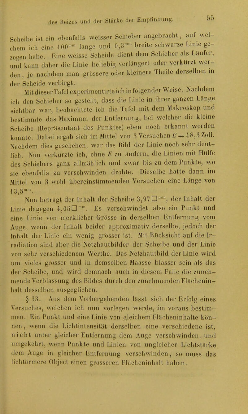 des Heizes mul der Stärke der Enipl'i»'li'S- Scheibe ist ein ebenfalls weisser Schieber angebracht, auf wel- chem ich eine iOO'' lange und 0,3 breite schwarze Linie ge- zosen hal)e. Eine weisse Scheide dient dem Schieber als Läufer, und kann daher die Linie l)eliebig verlängert oder verkürzt wer- den , je nachdem man grössere oder kleinere Theile derselben in der Scheide verbirgt. MitdieserTafelexperimenlirte ich in folgender Weise. Nachdem ich den Schieber so geslclll, dass die Linie in ihrer ganzen Länge sichtbar war, beobachtete ich die Tafel mit dem Makroskop und bestimmte das Maximum der Entfernung, bei welcher die kleine Scheibe (Repräsentant des Punktes) eben noch erkannt werden konnte. Dabei ergab sich im Mittel von 3 Versuchen E = 48,3 Zoll. Nachdem dies geschehen, war das Bild der Linie noch sehr deut- lich. Nun verkürzte ich, ohne E zu ändern, die Linien mit Hülfe des Schiebers ganz allmählich und zwar bis zu dem Punkte, wo sie ebenfalls zu verschwinden drohte. Dieselbe hatte dann im Mittel von 3 wohl übereinstimmenden Versuchen eine Länge von 13,5''. Nun beträgt der Inhalt der Scheibe 3,97□'', der Inhalt der Linie dagegen 4,05D. Es verschwindet also ein Punkt und eine Linie von merklicher Grösse in derselben Entfernung vom Auge, wenn der Inhalt beider approximativ derselbe, jedoch der Inhalt der Linie ein wenig grösser ist. Mit Rücksicht auf die Ir- radiation sind aber die Netzhautbilder der Scheibe und der Linie von sehr verschiedenem Werthe. Das Netzhautbild der Linie wird um vieles grösser und in demselben Maasse blasser sein als das der Scheibe, und wird demnach auch in diesem Falle die zuneh- mende Verblassung des Bildes durch den zunehmenden Flächenin- halt desselben ausgeglichen. § 33. Aus dem Vorhergehenden lässt sich der Erfolg eines Versuches, welchen ich nun vorlegen werde, im voraus bestim- men. Ein Punkt und eine Linie von gleichem Flächeninhalte kön- nen , wenn die Lichtintensität derselben eine verschiedene ist, nicht unter gleicher Entfernung dem Auge verschwinden, und umgekehrt, wenn Punkte und Linien von ungleicher Lichtstärke dem Auge in gleicher Entfernung verschwinden, so muss das lichlärmere Objecl einen grösseren Flächeninhalt haben.