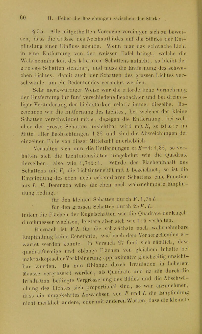 II. Ueber ilie Bcziolningcii /,\\ iscIuMi dor Slärke § '^'■). Alle tnilgelliciilon Vorsiicho vereinigen sich zu hewci- sen, (l;iss die Grösse des Nelzhniilhildes Jiuf die Starke der Eni- plindung einen Einfluss ausübe. Wenn man das schwache Lichl in eine Knlfei'nung von der weissen Tafel bringl, welche die Wahrnehnibarkeil des kleinen Schallens aufhebt, so bleibt der grosse Schatten sichtbar, und muss die Entfernung des schwa- chen Lichtes, damit auch der Schatten des grossen Lichtes vei- schwinde, um ein Bedeutendes vermehrt werden. Sehr merkwürdiger Weise war die erforderliche Vermehrung der Entfernung für fünf verschiedene Beobachter und bei dreima- liger Veränderung der Lichtstärken relativ immer dieselbe. Be- zeichnen wir die Entfernung des Lichtes, bei welcher der kleine Schalten verschwendet mite, dagegen die Entfernung, bei wel- cher der grosse Schatten unsichtbar wird mit soislis:e im Mittel aller Beobachtungen 1,32 und sind die Abweichungen der einzelnen Fälle von dieser Mittelzahl unerheblich. Verhalten sich nun die Entfernungen e : £=1:1,32, so ver- halten sich die Lichlinlensitäten umgekehrt wie die Quadrate derselben, also wie '1,742:1. Würde der Flächeninhalt des Schattens mit F, die Lichtintensität mit L bezeichnet, so ist die Empfindung des eben noch erkennbaren Schattens eine Function aus L. F. Demnach wäre die eben noch wahrnehmbare Empfin- dung bedingt: für den kleinen Schatten durch FA^TiL für den grossen Schatten durch 2b F. L, indem die Flächen der Kugelschatten wie die Quadrate der Kugel- durchmesser wachsen, letztere aber sich wie 1:5 verhalten. Hiernach ist F L für die schwächste noch wahrnehmbare Empfindung keine Constanle, wie nach dem Vorhergehenden er- wartet werden konnte. In Versuch 27 fand sich nämlich, dass quadratförmige und oblonge Flächen von gleichem Inhalte bei makroskopischer Verkleinerung approximativ gleichzeitig unsicht- bar wurden. Da nun Oblonge durch Irradiation in höherem Maasse vergrössert werden, als Quadrate und da die durch die Irradiation bedingte Vergrösserung des Bildes und die Abschwä- chung des Lichtes sich proportional sind, so war anzunehmen, dass ein umgekehrtes Anwachsen von F und L die Empfindung nicht merklich ändere, oder mit anderen Worten, dass die klemste
