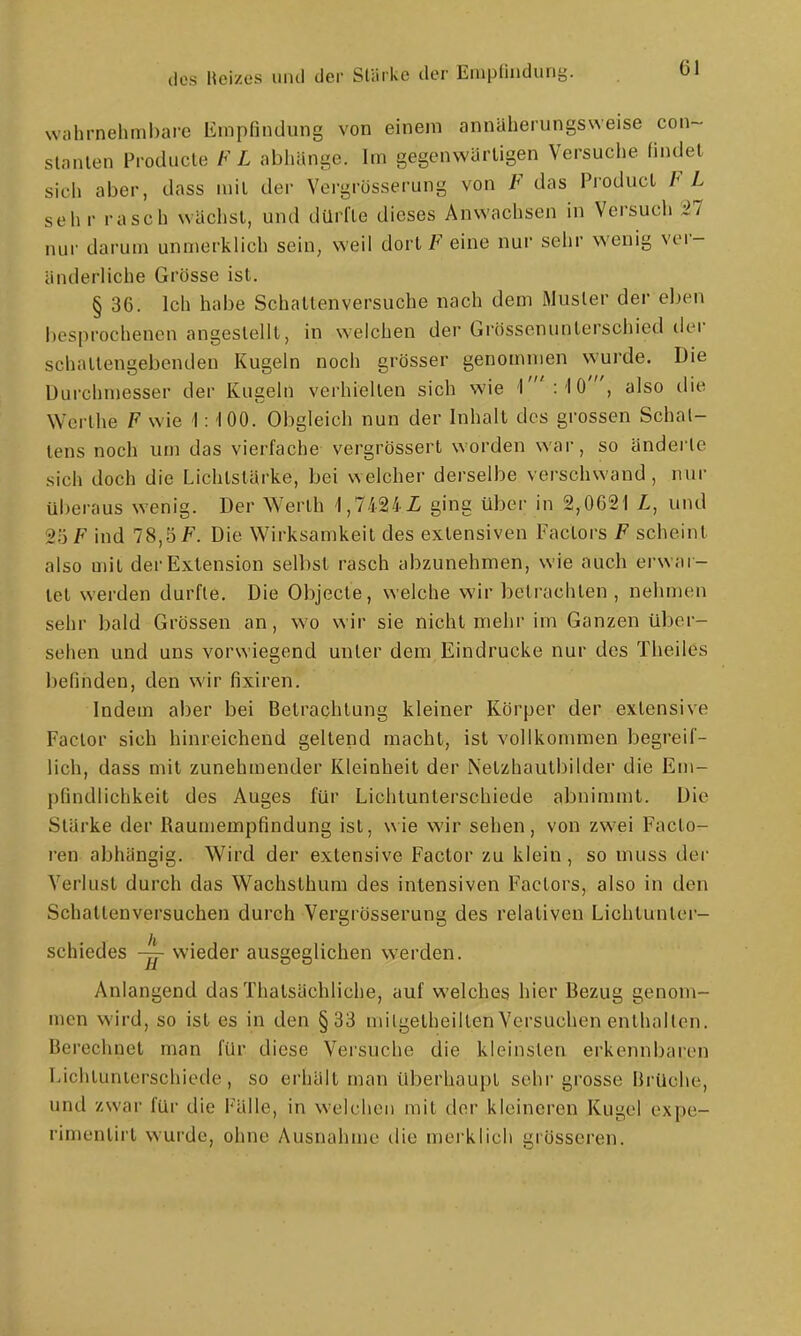 Nvahrnehnil)are Empfindung von einem annäherungsweise con- stanlen Producle FL abliänge. Im gegenwärtigen Versuche findet sich aber, dass mit der Vergrösserung von F das Product FL sehr rasch wächst, und dürfte dieses Anwachsen in Versuch 27 nur darum unmerklich sein, weil dortF eine nur sehr wenig ver- änderliche Grösse ist. § 36. Ich habe Schattenversuche nach dem Musler der eljen besprochenen angestellt, in welchen der Grössonunterschied der schallengebenden Kugeln noch grösser genommen wurde. Die Durchmesser der Kugeln verhielten sich wie r :'10', also die Wcrlhe F wie \: 100. Obgleich nun der Inhalt dos grossen Schal- lens noch um das vierfache vergrössert worden war, so änderte sich doch die Lichtstärke, bei welcher derselbe verschwand, nur überaus wenig. Der Werth 'l,7424i ging über in 2,0621 Z,, und 25 F ind 78,5 F. Die Wirksamkeit des extensiven Factors F scheint also mit der Extension selbst rasch abzunehmen, wie auch erwar- tet werden durfle. Die Objecte, welche wir betrachten , nehmen sehr bald Grössen an, wo wir sie nicht mehr im Ganzen über- sehen und uns vorwiegend unter dem Eindrucke nur des Theiles befinden, den wir fixiren. Indem aber bei Betrachtung kleiner Körper der extensive Factor sich hinreichend geltend macht, ist vollkommen begreif- lich, dass mit zunehmender Kleinheit der Netzhautbilder die Em- pfindlichkeit des Auges für Lichtunterschiede abnimmt. Die Stärke der Raumempfindung ist, wie wir sehen, von zwei Facto- ren abhängig. Wird der extensive Factor zu klein, so muss der Verlust durch das Wachsthum des intensiven Factors, also in den Schattenversuchen durch Vergrösserung des relativen Lichtunter- schiedes ~ wieder ausgeglichen werden. Anlangend das Thatsächliche, auf welches hier Bezug genom- men wird, so ist es in den §33 milgetheillen Versuchen enlhallen. Berechnet man für diese Versuche die kleinsten erkennbaren Lichtunterschiede, so erhält man überhaupt sehr grosse Brüche, und zwar für die Fälle, in welchen mit der kleineren Kugel expe- rimentirl w^urde, ohne Ausnahme ilie merklich grösseren.