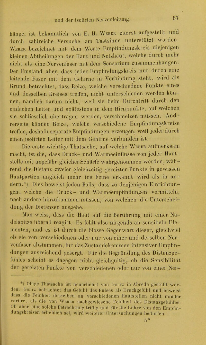 hänge, ist bekanntlich von E. II. Weber zuerst aufgestellt und durch zahh-eiche Versuche am Tastsinne unterstützt worden. Weber bezeichnet mit dem Worte Empfindungskreis diejenigen kleinen Abtheilungen der Haut und Netzhaut, welche durch mehr nicht als eine Nervenfaser mit dem Sensorium zusammenhängen. Der Umstand aber, dass jeder Empfindungskreis nur durch eine leitende Faser mit dem Gehirne in Verbindung steht, wird als Grund betrachtet, dass Reize, welche verschiedene Punkte eines und desselben Kreises treffen, nicht unterschieden werden kön- nen, nämlich darum nicht, weil sie beim Durchtritt durch den einfachen Leiter und spätestens in dem Hirnpunkle, auf welchen sie schliesslich übertragen werden, verschmelzen müssen. And- rerseits können Reize, welche verschiedene Empfindungskreise treffen, deshalb separate Empfindungen erzeugen, weil jeder durch einen isolirten Leiter mit dem Gehirne verbunden ist. Die erste wichtige Thatsache, auf welche Weber aufmerksam macht, ist die, dass Druck- und Wärmeeinflüsse von jeder Haul- stelle mit ungefähr gleicher Schärfe wahrgenommen werden, wäh- rend die Distanz zweier gleichzeitig gereizter Punkte in gewissen Hautpartien ungleich mehr ins Feine erkannt wird als in an- dern.*] Dies beweist jeden Falls, dass zu denjenigen Einrichtun- gen, welche die Druck- und Wärmeempfindungen vermitteln, noch andere hinzukommen müssen, von welchen die Unterschei- dung der Distanzen ausgehe. Man weiss, dass die Haut auf die Berührung mit einer Na- delspilze überall reagirt. Es fehlt also nirgends an sensibeln Ele- menten, und es ist durch die blosse Gegenwart dieser, gleichviel ob sie von verschiedenen oder nur von einer und derselben Ner- venfaser abstammen, für das Zustandekommen intensiver Empfin- dungen ausreichend gesorgt. Für die Begründung des Distanzge- fühles scheint es dagegen nicht gleichgültig, ob die Sensibilität der gereizten Punkte von verschiedenen oder nur von einer Ner- *) Obige Tliatsaclie ist neuci-lichsl von Goltz in Abrede gestellt wor- den. Goltz betraclitet das Gefühl des Pulses als Druckgefühl und beweist dass die Feinheit desselben an verschiedenen Hautslellen nicht minder variire, als die von Wuheh nachgewiesene Feinheit des Distanzgefühles. Ob aber eine solche Betrachtung triftig und für die Lehre von den Enipfin- dungskreisen erheblich sei, wird weiterer Untersuchungen bedürfen.
