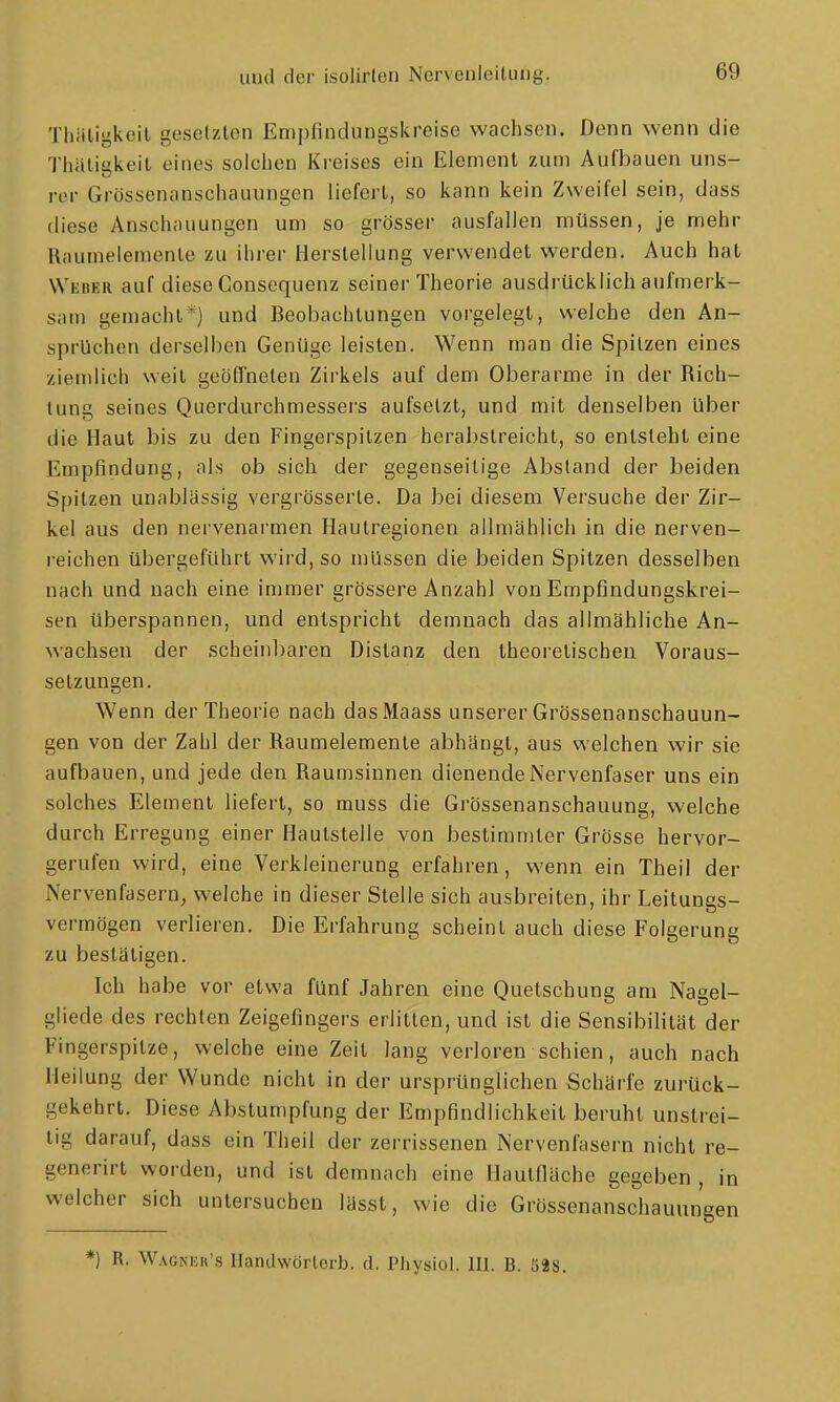 Thiiligkcil gesetzten Empfindungskreise wachsen. Denn wenn die Thäligkeit eines solchen Kreises ein Element 7Aim Aufbauen uns- rer Grössenanschauungen liefert, so kann kein Zweifel sein, dass diese Anschauungen um so grösser ausfallen müssen, je mehr Raumelemente zu ihrer Herstellung verwendet werden. Auch hat Weuer auf diese Consequenz seiner Theorie ausdrücklich aufmerk- sam gemacht*) und Beobachtungen vorgelegt, welche den An- sprüchen derselben Genüge leisten. Wenn man die Spitzen eines ziemlich weil geöffneten Zirkels auf dem Oberarme in der Rich- tung seines Querdurchmessers aufsetzt, und mit denselben über die Haut bis zu den Fingerspitzen herahstreicht, so entsteht eine Empfindung, als ob sich der gegenseitige Absland der beiden Spitzen unablässig vergrösserte. Da bei diesem Versuche der Zir- kel aus den nervenarmen Haulregionen allmählich in die nerven- reichen übergeführt wird, so müssen die beiden Spitzen desselben nach und nach eine immer grössere Anzahl von Empfindungskrei- sen überspannen, und entspricht demnach das allmähliche An- wachsen der schein])aren Distanz den theoretischen Voraus- setzungen. Wenn der Theorie nach dasMaass unserer Grössenanschauun- gen von der Zahl der Raumelemenle abhängt, aus welchen wir sie aufbauen, und jede den Raumsinnen dienende Nervenfaser uns ein solches Element liefert, so muss die Grössenanschauung, welche durch Erregung einer Hautstelle von bestimmter Grösse hervor- gerufen wird, eine Verkleinerung erfahren, wenn ein Theil der Nervenfasern, welche in dieser Stelle sich ausbreiten, ihr Leitungs- verraögen verlieren. Die Erfahrung scheint auch diese Folgerung zu bestätigen. Ich habe vor etwa fünf Jahren eine Quetschung am Nagel- gliede des rechten Zeigefingers erlitten, und ist die Sensibilität der Fingerspilze, welche eine Zeil lang verloren schien, auch nach Heilung der Wunde nicht in der ursprünglichen Schärfe zurück- gekehrt. Diese Abstumpfung der Empfindlichkeil beruht unstrei- tig darauf, dass ein Theil der zerrissenen Nervenfasern nicht re- generirt worden, und ist demnach eine Uautfläche gegeben , in welcher sich untersuchen lässt, wie die Grössenanschauungen *) R. Wagneu's Handwörterb. d. Physiol. III. B. Ö98.
