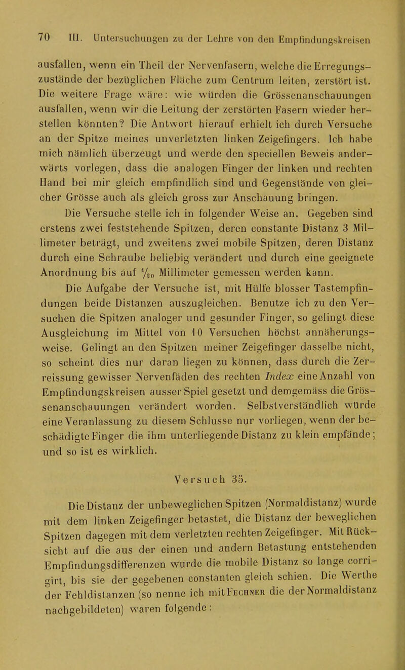 ausfallen, wenn ein Theil der Nervenfasern, welche die Erregungs- zuslände der bezüglichen Fläche zum Cenlrum leiten, zerstört ist. Die weitere Frage wäre: wie würden die Grössenanschauungen ausfallen, wenn wir die Leitung der zerstörten Fasern wieder her- stellen könnten? Die Antwort hierauf erhielt ich durch Versuche an der Spitze meines unverletzten linken Zeigefingers. Ich habe mich nämlich überzeugt und werde den speciellen Beweis ander- wärts vorlegen, dass die analogen Finger der linken und rechten Hand bei mir gleich empfindlich sind und Gegenstände von glei- cher Grösse auch als gleich gross zur Anschauung bringen. Die Versuche stelle ich in folgender Weise an. Gegeben sind erstens zwei feststehende Spitzen, deren constante Distanz 3 Mil- limeter beträgt, und zweitens zwei mobile Spitzen, deren Distanz durch eine Schraube beliebig verändert und durch eine geeignete Anordnung bis auf %q Millimeter gemessen werden kann. Die Aufgabe der Versuche ist, mit Hülfe blosser Tastempfin- dungen beide Distanzen auszugleichen. Benutze ich zu den Ver- suchen die Spitzen analoger und gesunder Finger, so gelingt diese Ausgleichung im Mittel von 10 Versuchen höchst annäherungs- weise. Gelingt an den Spitzen meiner Zeigefinger dasselbe nicht, so scheint dies nur daran liegen zu können, dass durch die Zer- reissung gewisser Nervenfäden des rechten Index eine Anzahl von Empfindungskreisen ausser Spiel gesetzt und demgemäss die Grös- senanschauungen verändert worden. Selbstverständlich würde eine Veranlassung zu diesem Schlüsse nur vorliegen, wenn der be- schädigte Finger die ihm unterliegende Distanz zu klein empfände; und so ist es wirklich. Versuch 35. Die Distanz der unbeweglichen Spitzen (Normaldistanz) wurde mit dem linken Zeigefinger betastet, die Distanz der beweglichen Spitzen dagegen mit dem verletzten rechten Zeigefinger. Mit Rück- sicht auf die aus der einen und andern Belastung entstehenden Empfindungsdiflferenzen wurde die mobile Distanz so lange corri- girt, bis sie der gegebenen conslanlen gleich schien. Die Werlhe derVehldistanzen (so nenne ich milFECiiNER die der Normaldistanz nachgebildeten) waren folgende: