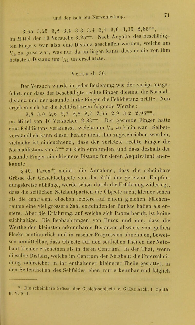 3,65 3,25 3,2 3,4 3,3 3,4 3,1 3,6 3,35 2,80'», im Mitlei der 10 Versuche 3,2Ö''. Nach Angabc des beschädig- ten Fingers war also eine Distanz geschafien worden, welche um y,3 zu gross war, was nur daran liegen kann, dass er die von ihm belastete Distanz um unterschätzte. Versuch 36. Der Versuch wurde in jeder Beziehung wie der vorige ausge- führt, nur dass der beschädigte rechte Finger diesmal die Normal- dislanz,und der gesunde linke Finger die Fehldislanz prüfte. Nun ergeben sich für die Fehldistanzen folgende Werlhe : 2,8 3,0 2,6 2,7 2,8 2,7 2,65 2,9 3,2 2,95, im Mittel von 10 Versuchen 2,83. Der gesunde Finger hatte eine Fehldistanz veranlasst, welche um zu klein war. Selbst- verständlich kann dieser Fehler nicht ihm zugeschrieben werden, vielmehr ist einleuchtend, dass der verletzte rechte Finger die Normaldistanz von 3'' zu klein empfunden, und dass deshalb der gesunde Finger eine kleinere Distanz für deren Aequivalent aner- kannte. §40. Panüm*) meint: die Annahme, dass die scheinbare Grösse der Gesichtsobjecte von der Zahl der gereizten Empfin- dungskreise abhänge, werde schon durch die Erfahrung widerlegt, dass die seitlichen Netzhautpartien die Objecto nicht kleiner sehen als die centralen, obschon letztere auf einem gleichen Flächen- raume eine viel grössere Zahl empfindender Punkte haben als er- stere. Aber die Erfahrung, auf welche sich Panum beruft, ist keine stichhaltige. Die Beobachtungen von Hueck und mir, dass die Werlhe der kleinsten erkennbaren Distanzen abwärts vom gelben Flecke conlinuirlich und in rascher Progression abnehmen, bewei- sen unmittelbar, dass Objecto auf den seitlichen Theilen der Netz- haut kleiner erscheinen als in deren Centrum. In der Thal, wenn dieselbe Distanz, welche im Centrum der Netzhaut die Unterschei- dung zahlreicher in ihr enthaltener kleinerer Theile gestattet, in den Seilentheilen des Sehfeldes eben nur erkennbar und folglich *) Die scheinbare Grösse der Gesichtsobjecte v. Gräfe Arch. f. B. V. S. I.