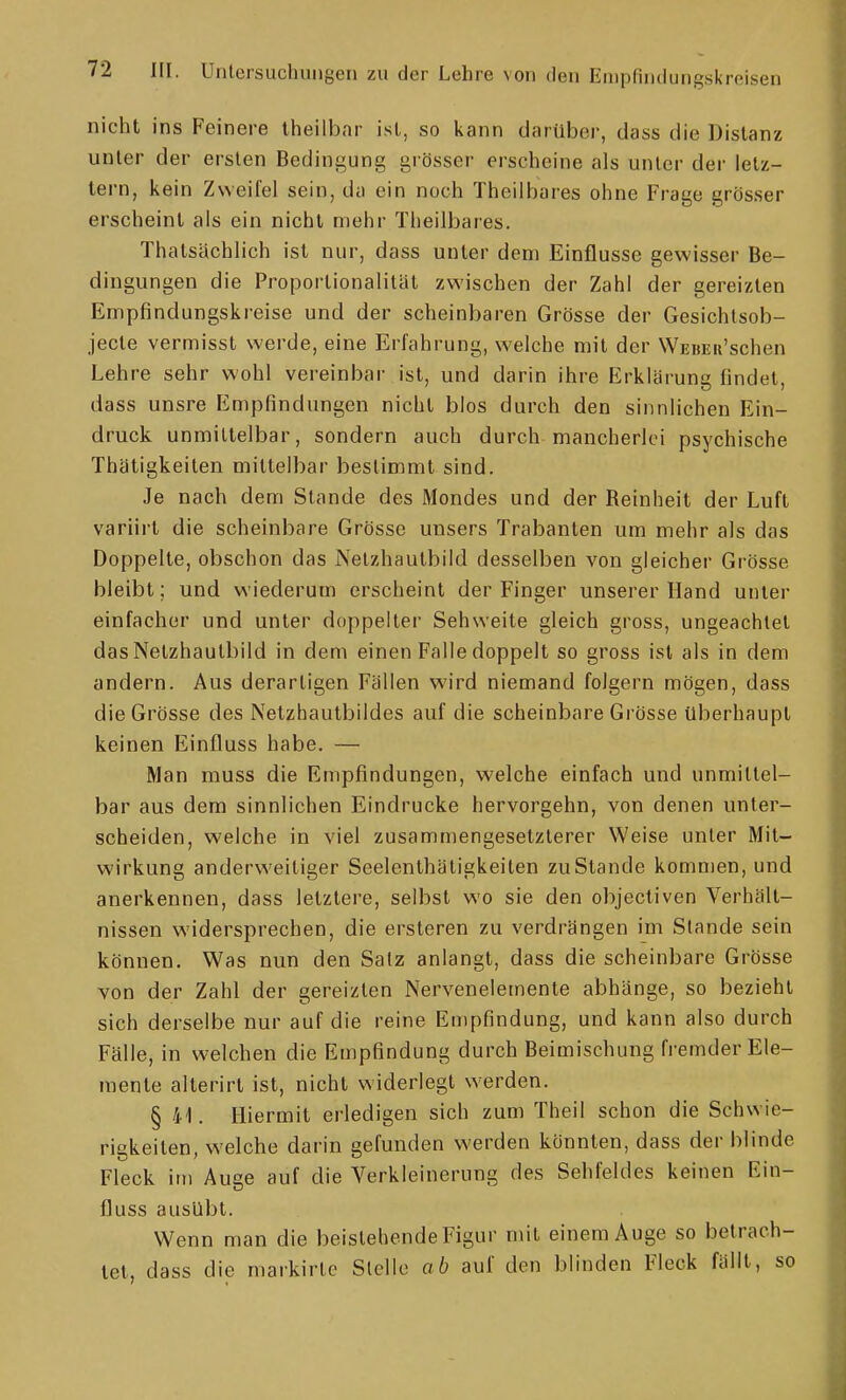 nicht ins Feinere Iheilbar ist, so kann darüber, dass die Distanz unter der ersten Bedingung grösser erscheine als unter der letz- tem, kein Zweifel sein, da ein noch Theilbares ohne Frage grösser erscheint als ein nicht mehr Theilbares. Thatsächlich ist nur, dass unter dem Einflüsse gewisser Be- dingungen die Proportionalität zwischen der Zahl der gereizten Empfindungskreise und der scheinbaren Grösse der Gesichtsob- jecte vermisst werde, eine Erfahrung, welche mit der WEBEii'schen Lehre sehr wohl vereinbar ist, und darin ihre Erklärung findet, dass unsre Empfindungen nicht blos durch den sinnlichen Ein- druck unmittelbar, sondern auch durch mancherlei psychische Thätigkeiten mittelbar bestimmt sind. Je nach dem Stande des Mondes und der Reinheit der Luft variirt die scheinbare Grösse unsers Trabanten um mehr als das Doppelte, obschon das Nelzhaulbild desselben von gleicher Grösse bleibt; und wiederum erscheint der Finger unserer Hand unter einfacher und unter doppelter Sehweite gleich gross, ungeachtet das Netzhautbild in dem einen Falle doppelt so gross ist als in dem andern. Aus derartigen Fällen wird niemand folgern mögen, dass die Grösse des Netzhautbildes auf die scheinbare Grösse überhaupt keinen Einfluss habe. — Man muss die Empfindungen, welche einfach und unmittel- bar aus dem sinnlichen Eindrucke hervorgehn, von denen unter- scheiden, welche in viel zusammengesetzlerer Weise unter Mit- wirkung anderweitiger Seelenthätigkeiten zu Stande komnien, und anerkennen, dass letztere, selbst wo sie den objectiven Verhält- nissen widersprechen, die ersteren zu verdrängen im Stande sein können. Was nun den Satz anlangt, dass die scheinbare Grösse von der Zahl der gereizten Nervenelemente abhänge, so bezieht sich derselbe nur auf die reine Empfindung, und kann also durch Fälle, in welchen die Empfindung durch Beimischung fremder Ele- mente alterirt ist, nicht widerlegt werden. § 41. Hiermit erledigen sich zum Theil schon die Schwie- rigkeiten, welche darin gefunden werden könnten, dass der blinde Fleck im Auge auf die Verkleinerung des Sehfeldes keinen Ein- fluss ausübt. Wenn man die beistehende Figur mit einem Auge so betrach- tet, dass die markirle Stelle ab auf den blinden Fleck fällt, so