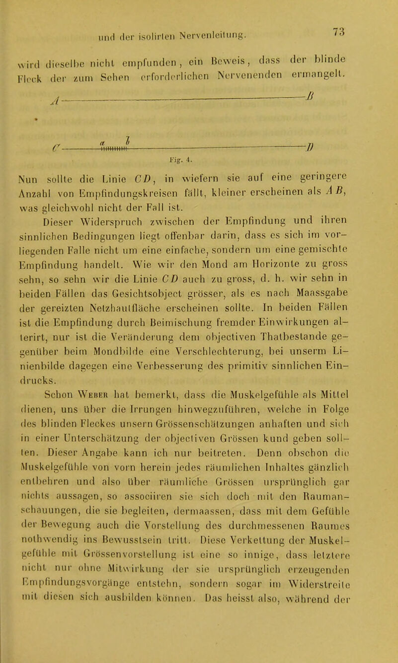 wird dieselbe niclil cmplunden , ein Beweis, dass der blinde Flc^ck der zum Seilen crfordcriichen Nervenenden erinangell. j ^ Ji Fig. 4. Nun sollte die Linie CD, in wiefern sie auf eine geringere Anzahl von Empfindungskreisen fällt, kleiner erscbeinen als AB, was gleichwohl nicht der Fall ist. Dieser Widerspruch zwischen der Empfindung und ihren sinnlichen Bedingungen liegt offenliar darin, dass es sich im vor- liegenden Falle nicht um eine einfache, sondern um eine gemischte Empfindung handelt. Wie wir den Mond am Horizonte zu gross sehn, so sehn wir die Linie CD auch zu gross, d. h. wir sehn in beiden Fallen das Gesichtsobject grösser, als es nach Maassgabe der gereizten Nelzhaulfläche erscheinen sollte. In beiden Fällen ist die Empfindung durch Beimischung fremder Einwirkungen al- terirt, nur ist die Veränderung dem objectiven Thalbestande ge- genüber beim Mondbilde eine Verschlechterung, bei unserm Li- nienbilde dagegen eine Verbesserung des primitiv sinnlichen Ein- drucks. Schon Weber hat bemerkt, dass die Muskelsefühle als Mittel dienen, uns über die Irrungen hinwegzuführen, welche in Folge des blinden Fleckes unsern Grössenschälzunsen anhaften und sich in einer Unlerschätzung der objectiven Grössen kund geben soll- ten. Dieser Angabe kann ich nur beitreten. Denn obschon die. iMuskelgefühle von vorn herein jedes räumlichen Inhaltes gänzlich entbehren und also Uber räundiche Grössen ursprünglich gar nichts aussagen, so associiren sie sich doch mit den Rauman- schauungen, die sie begleiten, dermaassen, dass mit dem Gefühle der Bewegung auch die Vorstellung des durchmessenen Raumes nothwendig ins Bewusstsein tritt. Diese Verkettung der Muskel- gefUhle mit Grössenvorslellung ist eine so innige, dass letzlere nicht nui- ohne Mits^irkung der sie ursprünglich erzeugenden Fmpfindungsvorgänge entstehn, sondern sogar im Widerstreite mit diesen sich ausbilden können. Das heisst also, während der