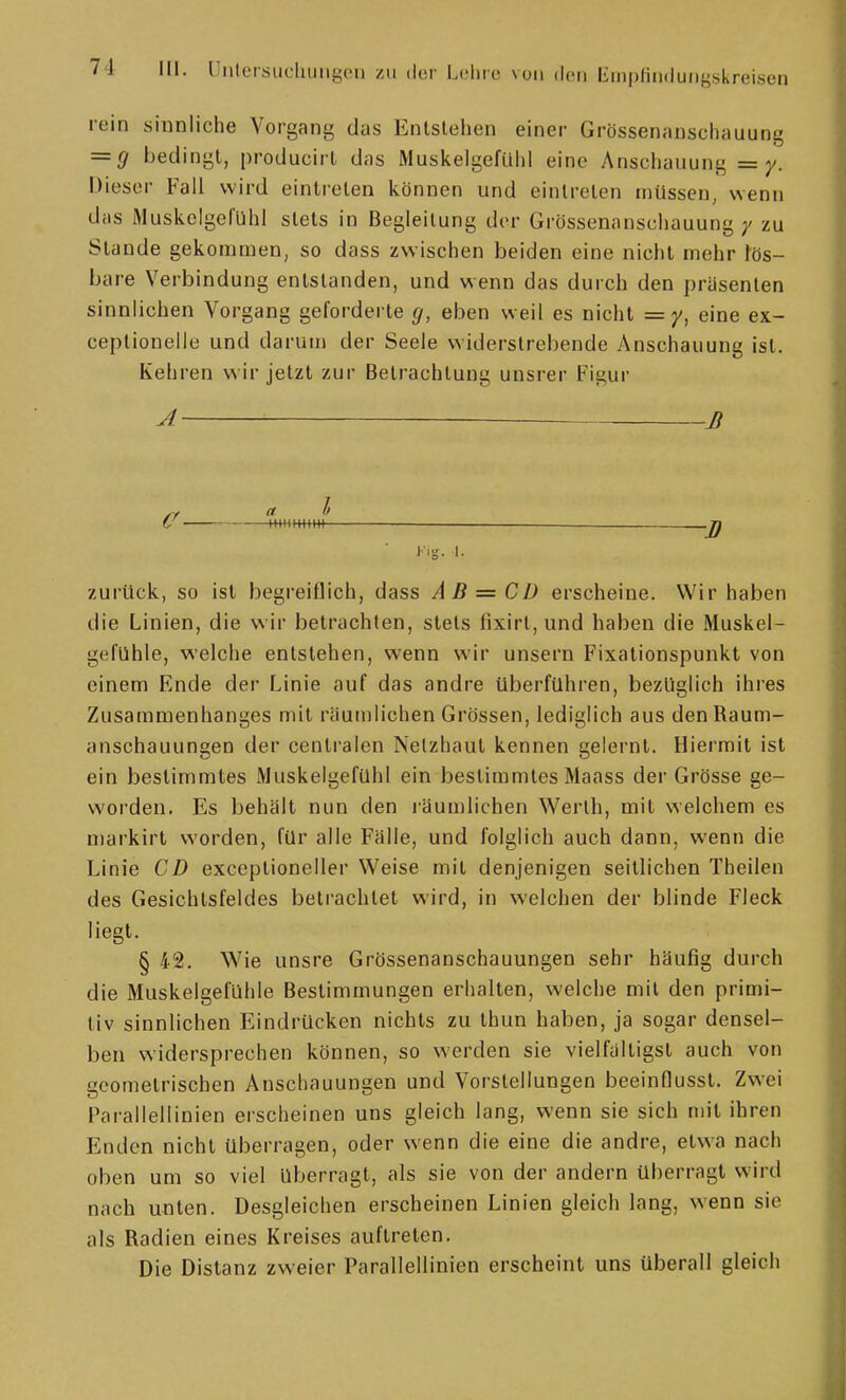 rein sinnliche Vorgang das Enlslehen einer Grössenanschauung = g bedingt, producirl das Muskelgefühl eine Anschauung =y. Dieser Fall wird eintreten können und eintreten müssen, wenn das Muskelgel'ühl stets in Begleitung der Grössenanschauung / zu Stande gekommen, so dass zwischen beiden eine nicht mehr fös- bare Verbindung entstanden, und wenn das durch den präsenten sinnlichen Vorgang geforderte g, eben weil es nicht eine ex- ceptionelle und darum der Seele widerstrebende Anschauung ist. Kehren wir jetzt zur Betrachtung unsrer Figur A B /r a l U H+HHtmi zurück, so ist begreiflich, dass AB = CD erscheine. Wir haben die Linien, die wir betrachten, stets fixirl, und haben die Muskel- gefühle, welche entstehen, wenn wir unsern Fixationspunkt von einem Ende der Linie auf das andre überfuhren, bezüglich ihres Zusammenhanges mit räumlichen Grössen, lediglich aus den Raum- anschauungen der centralen Netzhaut kennen gelernt. Hiermit ist ein bestimmtes Muskelgefühl ein bestimmtes Maass der Grösse ge- worden. Es behält nun den i'äumlichen Werth, mit welchem es markirt worden, für alle Fälle, und folglich auch dann, wenn die Linie CD exceptioneller Weise mit denjenigen seitlichen Theilen des Gesichtsfeldes betrachtet wird, in welchen der blinde Fleck liegt. § 42. Wie unsre Grössenanschauungen sehr häufig durch die Muskelgefühle Bestimmungen erhalten, welche mit den primi- tiv sinnlichen Eindrücken nichts zu thun haben, ja sogar densel- ben widersprechen können, so werden sie vielfältigst auch von geometrischen Anschauungen und Vorstellungen beeinflussl. Zwei Parallellinien erscheinen uns gleich lang, wenn sie sich mit ihren Enden nicht überragen, oder wenn die eine die andre, etwa nach oben um so viel überragt, als sie von der andern überragt wird nach unten. Desgleichen erscheinen Linien gleich lang, wenn sie als Radien eines Kreises auftreten. Die Distanz zweier Parallellinien erscheint uns überall gleich