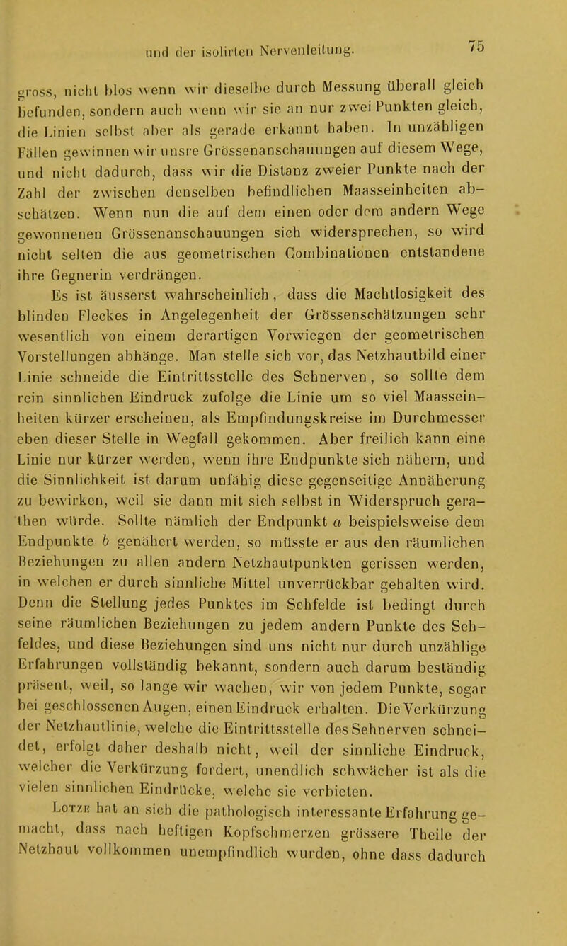 gross, nicht blos wenn wir dieselbe durch Messung überall gleich befunden, sondern auch wenn wir sie an nur zwei Punkten gleich, die Linien selbst aber als gerade erkannt haben. In unzähligen Fällen gewinnen wir unsre Grössenanschauungen auf diesem Wege, und nicht dadurch, dass wir die Distanz zweier Punkte nach der Zahl der zwischen denselben befindlichen Maasseinheiten ab- schätzen. Wenn nun die auf dem einen oder dorn andern Wege gewonnenen Grössenanschauungen sich widersprechen, so wird nicht seilen die aus geometrischen Combinationen entstandene ihre Gegnerin verdrängen. Es ist äusserst wahrscheinlich, dass die Machtlosigkeit des blinden Fleckes in Angelegenheit der Grössenschälzungen sehr wesentlich von einem derartigen Vorwiegen der geometrischen Vorstellungen abhänge. Man stelle sich vor, das Netzhautbild einer Linie schneide die Eintrittsstelle des Sehnerven, so sollte dem rein sinnlichen Eindruck zufolge die Linie um so viel Maassein- lieilen kürzer erscheinen, als Empfindungskreise im Durchmesser eben dieser Stelle in Wegfall gekommen. Aber freilich kann eine Linie nur kürzer werden, wenn ihre Endpunkte sich nähern, und die Sinnlichkeit ist darum unfähig diese gegenseitige Annäherung zu bewirken, weil sie dann mit sich selbst in Widerspruch gera- then würde. Sollte nämlich der Endpunkt a beispielsweise dem Endpunkte /; genähert werden, so müsste er aus den räumlichen Beziehungen zu allen andern Netzhautpunkten gerissen werden, in welchen er durch sinnliche Mittel unverrückbar gehalten wird. Denn die Stellung jedes Punktes im Sehfelde ist bedingt durch seine räumlichen Beziehungen zu jedem andern Punkte des Seh- feldes, und diese Beziehungen sind uns nicht nur durch unzählige Erfahrungen vollständig bekannt, sondern auch darum beständig präsent, weil, so lange wir wachen, wir von jedem Punkte, sogar bei ijeschlossenen Augen, einen Eindruck erhalten. Die Verkürzung der Netzhautlinie, welche die Eintrittsstelle des Sehnerven schnei- det, erfolgt daher deshalb nicht, weil der sinnliche Eindruck, welcher die Verkürzung fordert, unendlich schwächer ist als die vielen sinnlichen Eindrücke, welche sie verbieten. LoTZE hat an sich die pathologisch interessante Erfahrung ge- macht, dass nach heftigen Kopfschmerzen grössere Theile der Netzhaut vollkommen unempfindlich wurden, ohne dass dadurch