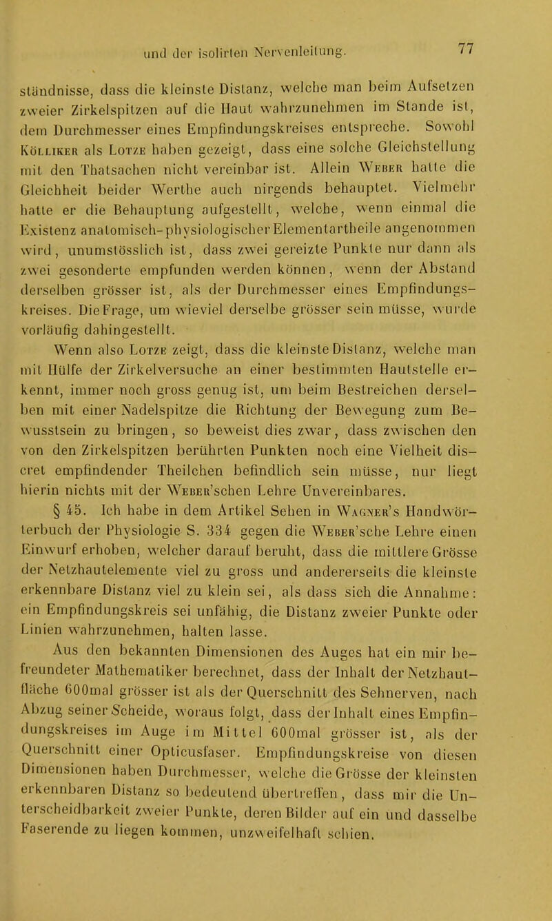 Ständnisse, dass die kleinste Distanz, welche man beim Aufsetzen zweier Zirkelspitzen auf die Haut wahrzunehmen im Stande ist, dem Durchmesser eines Erapfindungskreises entspreche. Sowohl KüLLiKER als LoTZE haben gezeigt, dass eine solche Gleichstellung mit den Thatsachen nicht vereinbar ist. Allein Weber hatte die Gleichheit beider Werthe auch nirgends behauptet. Vielmehr hatte er die Behauptung aufgestellt, welche, wenn einmal die Existenz anatomisch-physiologischer Elementartheile angenommen wird, unumstösslich ist, dass zwei geieizte Punkte nur dann als zwei gesonderte empfunden werden können, wenn der Abstand derselben grösser ist, als der Durchmesser eines Empfindungs- kreises. Die Frage, um wieviel derselbe grösser sein müsse, wurde vorläufig dahingestellt. Wenn also Lotze zeigt, dass die kleinste Distanz, welche man mit Hülfe der Zirkelversuche an einer bestimmten Hautstelle er- kennt, immer noch gross genug ist, um beim Bestreichen dersel- ben mit einer Nadelspitze die Richtung der Bewegung zum Be- wusstsein zu bringen, so beweist dies zwar, dass zwischen den von den Zirkelspitzen berührten Punkten noch eine Vielheit dis- cret empfindender Theilchen befindlich sein müsse, nur liegt hierin nichts mit der WEBEu'schen Lehre Unvereinbares. § 45. Ich habe in dem Artikel Sehen in Wagner's Handwör- terbuch der Physiologie S. 334 gegen die WsBER'sche Lehre einen Einwurf erhoben, welcher darauf beruht, dass die mittlere Grösse der Netzhautelemenle viel zu gross und andererseits die kleinste erkennbare Distanz viel zu klein sei, als dass sich die Annahme: ein Empfindungskreis sei unfähig, die Distanz zweier Punkte oder Linien wahrzunehmen, halten lasse. Aus den bekannten Dimensionen des Auges hat ein mir be- freundeter Mathematiker berechnet, dass der Inhalt der Netzhaut- flache eoOmal grösser ist als der Querschnitt des Sehnerven, nach Abzug seiner Scheide, woraus folgt, dass der Inhalt eines Empfin- dungskreises im Auge im Mittel GOOmal grösser ist, als der Querschnitt einer Opticusfaser. Empfindungskreise von diesen Dimensionen haben Durchmesser, welche die Grösse der kleinsten erkennbaren Distanz so bedeutend übertreHen , dass mir die Un- terscheidbarkeit zweier Punkte, deren Bilder auf ein und dasselbe Faserende zu liegen kommen, unzweifelhaft schien.