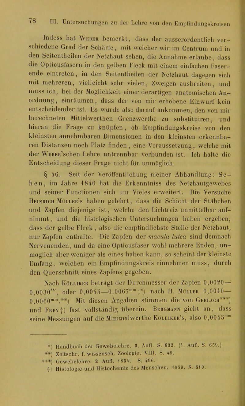 Indess hat Weber bemerkt, dass der ausserordentlich ver- schiedene Grad der Schürfe, mit welcher wir im Cenlrum und in den Seitenlheilen der Netzhaut sehen, die Annahme erlaube, dass die Opticusfasern in den gelben Fleck mit einem einfachen Faser- ende eintreten, in den Seitenlheilen der Netzhaut daeeen sich mit mehreren, vielleicht sehr vielen, Zweigen ausbreiten, und muss ich, bei der Möglichkeit einer derartigen anatomischen An- ordnung, einräumen, dass der von mir erhobene Einwurf kein entscheidender ist. Es würde also darauf ankommen, den von mir berechneten Mitlelwerthen Grenzwerthe zu substiluiren, und hieran die Frage zu knüpfen, ob Empfindungskreise von den kleinsten annehmbaren Dimensionen in den kleinsten erkennba- ren Distanzen noch Platz finden, eine Voraussetzung, welche mit der WEBER^schen Lehre untrennbar verbunden ist. Ich halte die Entscheidung dieser Frage nicht für unmöglich. § 46. Seit der Veröirenllichung meiner Abhandlung: Se- hen, im Jahre 1846 hat die Erkennlniss des Netzhautgewebes und seiner Functionen sich um Vieles erweitert. Die Versuche Henrich Müller's haben gelehrt, dass die Schicht der Stäbchen und Zapfen diejenige ist, welche den Lichtreiz unmittelbar auf- nimmt, und die histologischen Untersuchungen haben ergeben, dass der gelbe Fleck, also die empfindlichste Stelle der Netzhaut^ nur Zapfen enthalte. Die Zapfen der macula lutea sind demnach Nervenenden, und da eine Opticusfaser wohl mehrere Enden, un- möglich aber weniger als eines haben kann, so scheint der kleinste Umfang, welchen ein Empfindungskreis einnehmen muss, durch den Querschnitt eines Zapfens gegeben. Nach KöLLiKER beträgt der Durchmesser der Zapfen 0,0020 — 0,0030', oder 0,0045—0,0067;*) nach H. Miller 0,0040— 0,0060™'.**) Mit diesen Angaben stimmen die von Gerl.^ch***) und FREYf) fast vollständig überein. Bergmann giebt an, dass seine Messungen auf die Minimalwerlhe Kölliker's, also 0,0045 *) Handbuch der Gewebelelire. 3. Autl. S. 632. (4. Aufl. S. 659.) *■*) Zeitschr. f. wissenscti. Zoologie. VIII. S. A9. ***) Gewebelehre. 2. Aull. 1854. S. 496. f) Histologie und Histochemie des Menschen. 1S59. S. 610.