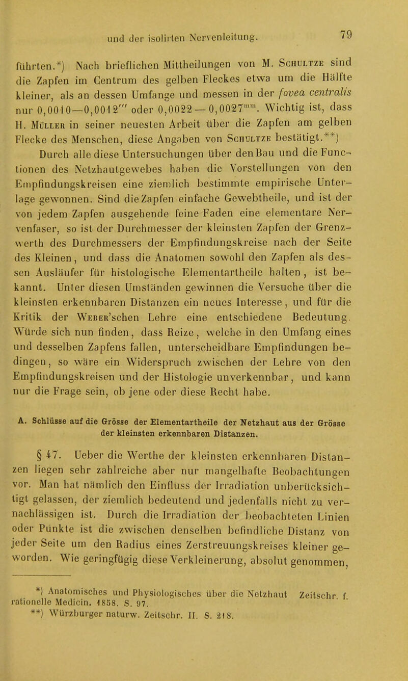 führten.*) Nach brieflichen Mittheilungen von M. Schultze sind die Zapfen im Cenlrum des gelben Fleckes etwa um die Hälfte kleiner, als an dessen Umfange und messen in der fovea centralis nur 0,0010—0,0012' oder 0,0022 — 0,0027. Wichtig ist, dass 11. Müller in seiner neuesten Arbeit über die Zapfen am gelben Flecke des Menschen, diese Angaben von Schultze bestätigt.**) Durch alle diese Untersuchungen liber denBau und die Func- tionen des Netzhautgewebes haben die Vorstellungen von den Einpfindungskreisen eine ziemlich bestimmte empirische Unter- lage gewonnen. Sind die Zapfen einfache Gewebtheile, und ist der von jedem Zapfen ausgehende feine Faden eine elementare Ner- venfaser, so ist der Durchmesser der kleinsten Zapfen der Grenz- werth des Durchmessers der Empfindungskreise nach der Seite des Kleinen, und dass die Anatomen sowohl den Zapfen als des- sen Ausläufer für histologische Elementarlheile halten , ist be- kannt. Unter diesen Umständen gewinnen die Versuche über die kleinsten erkennbaren Distanzen ein neues Interesse, und für die Kritik der WEBEß'schen Lehre eine entschiedene Bedeutung. Würde sich nun finden, dass Reize, welche in den Umfang eines und desselben Zapfens fallen, unterscheidbare Empfindungen be- dingen, so wäre ein Widerspruch zwischen der Lehre von den Empfindungskreisen und der Histologie unverkennbar, und kann nur die Frage sein, ob jene oder diese Recht habe. A. Schlüsse auf die Grösse der Elementartheile der Netzhaut aus der Grösse der kleinsten erkennbaren Distanzen. § 47. Ueber die Werthe der kleinsten erkennbaren Distan- zen liegen sehr zahlreiche aber nur mangelhafte Beobachtungen vor. Man hat nämlich den Einfluss der Irradiation unberücksich- tigt gelassen, der ziemlich bedeutend und jedenfalls nicht zu ver- nachlässigen ist. Durch die Irradiation der beobachteten Linien oder Punkte ist die zwischen denselben befindliche Distanz von jeder Seite um den Radius eines Zerstreuungskreises kleiner ge- worden. Wie geringfügig diese Verkleinerung, absolut genommen, *) Anatomisches und Pliysiologisches über die Netzhaut Zeitschr f rationeile Medicin, 1858. S. 97. **) Würzburgernaturw. Zeitschr. II. S. 2)8.