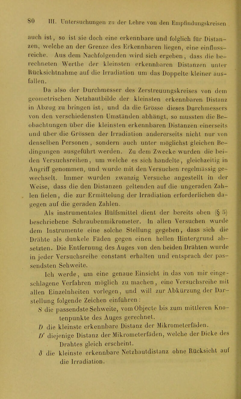 auch ist, so ist sie doch eine erkennbare und Iblglich lUr Distan- zen, welche an der Grenze des Erkennbaren liegen, eine einfliiss- reiche. Aus dem Nachfolgenden wird sich ergeben, dass die be- rechneten Werlhe der kleinsten erkennbaren Distanzen unter Rücksichtnahme auf die Irradiation um das Doppelle kleiner aus- fallen. Da also der Durchmesser des Zerstreuungskreises von dem geometrischen Netzhaulbilde der kleinsten erkennbaren Distanz in Abzug zu bringen ist , und da die Grösse dieses Durchmessers von den verschiedensten Umstanden abhängt, so mussten die Be- obachtungen über die kleinsten erkennbaren Distanzen einerseits und Uber die Grossen der Irradiation andererseits nicht nur von denselben Personen, sondern auch unter möglichst gleichen Be- dingungen ausgeführt werden. Zu dem Zwecke wurden die bei- den Versuchsreihen, um welche es sich handelte, gleichzeitig in Angi'iff genommen, und wurde mit den Versuchen regelmässig ge- wechselt. Immer wurden zwanzig Versuche angestellt in der Weise, dass die den Distanzen geltenden auf die ungeraden Zah- len fielen, die zur Ermittelung der Irradiation erforderlichen da- gegen auf die geraden Zahlen. Als instrumentales Hülfsmittel dient der bereits oben (§ 5) beschriebene Schraubenmikrometer. In allen Versuchen wurtle dem Instrumente eine solche Stellung gegeben, dass sich die Drähte als dunkele Fäden gegen einen hellen Hintergrund ab- setzten. Die Entfernung des Auges von den beiden Drähten wurde in jeder Versuchsreihe constant erhalten und entsprach der pas- sendsten Sehweite. Ich werde, um eine genaue Einsicht in das von mir einge- schlagene Verfahren möglich zu machen, eine Versuchsreihe mit allen Einzelnheiten vorlegen, und will zur Abkürzung der Dar- stellung folgende Zeichen einführen : 8 die passendste Sehweite, vom Objecte bis zum mittleren Kno- tenpunkte des Auges gerechnet. D die kleinste erkennbare Distanz der Mikrometerfäden. D' diejenige Distanz der Mikrometerfäden, welche der Dicke des Drahtes gleich erscheint. ö die kleinste erkennbare Netzhautdistanz ohne Rücksicht auf die Irradiation.