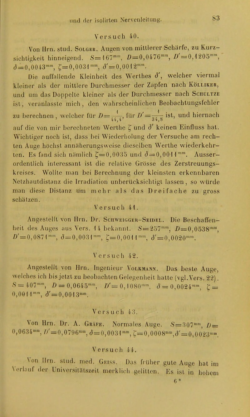 Versuch 40. Von Hrn. stud. Solger. Augen von mittlerer Schärfe, zu Kurz- sichtigkeit hinneigend. S=167'', 0=0,0476, /)' = 0,1205'', d=0,0043™', ^=0,0031, d'=0,0012''. Die auffallende Kleinheit des Werthes d', welcher viermal kleiner als der mittlere Durchmesser der Zapfen nach Kölliker, und um das Doppelte kleiner als der Durchmesser nach Schultze ist, veranlasste mich, den wahrscheinlichen Beobachtungsfehler zu berechnen , welcher für ^, für /)'=—^ ist, und hiernach ' 44,4 ij4,a auf die von mir berechneten Werthe C und d' keinen Einfluss hat. Wichtiger noch ist, dass hei Wiederholung der Versuche am rech- ten Auge höchst annäherungsweise dieselben Werthe wiederkehr- ten. Es fcind sich nämlich C=0,0035 und J=0,OOH™. Ausser- ordentlich interessant ist die relative Grösse des Zerstreuungs- kreises. Wollte man bei Berechnung der kleinsten erkennbaren Nelzhautdistanz die Irradiation unberücksichtigt lassen, so würde man diese Distanz um mehr als das Dreifache zu gross schätzen. Versuch 41. Angeslellt von Hrn. Dr. Schweigger-Seidel. Die Beschaffen- heit des Auges aus Vers. 4 4 bekannt. S=257'', Z>=0,0538'', Z)' = 0,087'1, (J=0,0031'', t=0,00M'', () = 0,0020''. Versuch 42. Angestellt von Hrn. Ingenieur Volkmann. Das beste Auge, welches ich bis jetzt zu beobachten Gelegenheit hatte (vgl. Vers. 22). S= 407, Z) = 0,0645'^ Z)'= 0,1080'', d = 0,0024'', C = 0,00i r', (J' = 0,0013'°'. Versuch 43. Von Hrn. Dr. A. Gräfe. Normales Auge. S=307'', D = 0,0634, // = 0,0796, d=0,003'l», r=0,0008'',d' = 0,ü023- Versuch 44. Von Hrn. stud. med. Geiss. Das früher gute Auge hat im Verlauf der Universilälszeit merklich gelitten. Es ist in hohem 6*