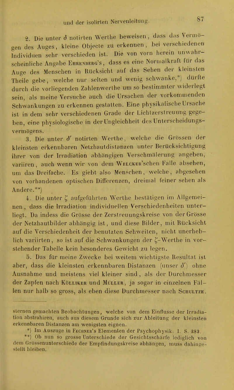 2. Die unler ö nolii len Werlhe beweisen , dass das Vermö- gen des Auges, kleine Objecle zu erkennen, bei verschiedenen bulividuen sehr verschieden ist. Die von vorn herein unwahr- scheinliche Angabe Ehremierg's, dass es eine Nornialkraft für das Auge des Menschen in Hücksicht auf das Sehen der kleinsten Theile gebe, welche nur selten und wenig schwanke,*) dürfte durch die vorliegenden Zahlenwerlhe um so bestimmter widerlegt sein, als meine Versuche auch die Ursachen der vorkommenden Schwankungen zu erkennen gestatten. Eine physikalische Ursache ist in dem sehr verschiedenen Grade der Lichlzerstreuung gege- ben, eine physiologische in der Ungleichheit des Unterscheidungs- vermögens. 3. Die unter ö' notirlen Werthe, welche die Grössen der kleinsten erkennbaren Netzhautdistanzen unter Berücksichtigung ihrer von der Irradiation abhängigen Verschmälerung angeben, variiren, auch wenn wir von dem WELCKEii'schen Falle absehen, um das Dreifache. Es giebt also Menschen, welche, abgesehen von vorhandenen optischen Differenzen, dreimal feiner sehen als Andere.**) 4. Die unter C aufgeführten Werthe bestätigen im Allgemei- nen , dass die Irradiation individuellen Verschiedenheiten unter- liegt. Da indess die Grösse der Zerstreuungskreise von der Grösse der Netzhautbilder abhängig ist, und diese Bilder, mit Bücksicht auf die Verschiedenheil der benutzten Sehweilen, nicht unerheb- lich variirten, so ist auf die Schwankungen der t-Werthe in vor- stehender Tabelle kein besonderes Gewicht zu lesen. 5. Das für meine Zwecke bei weitem wichtigste Resultat ist aber, dass die kleinsten erkennbaren Distanzen (unser ö') ohne Ausnahme und meistens viel kleiner sind, als der Durchmesser der Zapfen nach Kölliker und Müller, ja sogar in einzelnen Fäl- len nur halb so gross, als eben diese Durchmesser nach Schultzk. Sternen gemachten Beobachtungen, welche von dem Einflüsse der Irradia- tion abstrahiren, auch aus diesem Grunde sich zur Ableitung der iiieinsten erkennbaren Distanzen am wenigsten eignen. *) Im Auszuge in Fechnek's Elementen der Psychophysik. 1. S. 283. **) Ob nun so grosse Unterschiede der Gesichtsschärfc lediglich von dem Grössenuntorschiede der Empfindungskreise abhängen, muss dahinge- stellt Idciben.