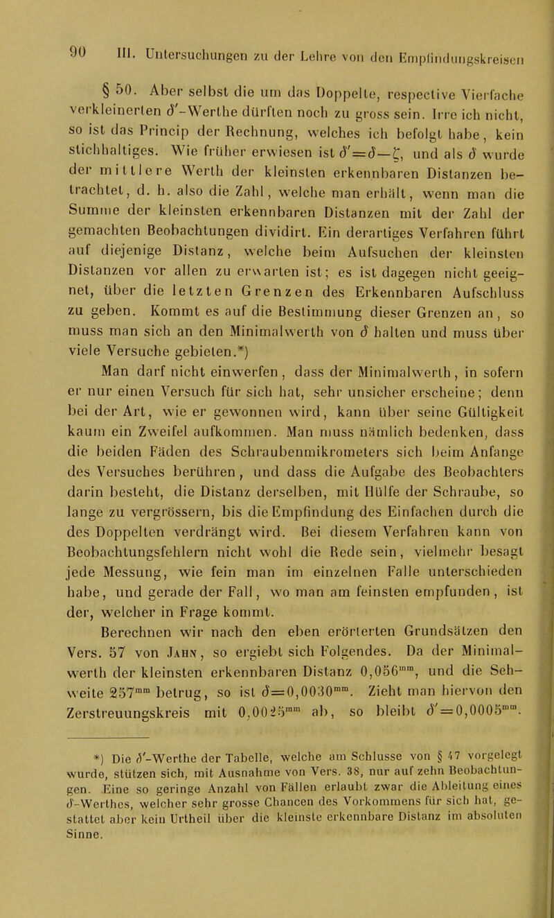 § 50. Aber selbst die um das Doppelte, respective Vierlache verkleinerten J'-Werthe dürften noch zu yross sein. Irre ich nicht, so ist das Prineip der Rechnung, welches ich befolgt habe, kein stichhaltiges. Wie früher erwiesen ist(J'=J—und als d wurde der mittlere Werth der kleinsten erkennbaren Distanzen be- trachtet, d. h. also die Zahl, welche man erhnlt, wenn man die Summe der kleinsten erkennbaren Distanzen mit der Zahl der gemachten Beobachtungen dividirt. Ein derartiges Verfahren führt auf diejenige Distanz, welche beim Aufsuchen der kleinsten Distanzen vor allen zu erwarten ist; es ist dagegen nicht geeig- net, über die letzten Grenzen des Erkennbaren Aufschluss zu geben. Kommt es auf die Bestimmung dieser Grenzen an, so rauss man sich an den Minimalwerlh von d halten und muss Uber viele Versuche gebieten.*) Man darf nicht einwerfen , dass der Minimalwerth , in sofern er nur einen Versuch für sich hat, sehr unsicher erscheine; denn bei der Art, wie er gewonnen wird, kann über seine Gültigkeit kaum ein Zweifel aufkommen. Man muss niimlich bedenken, dass die beiden Fäden des Schraubenmikrometers sich beim Anfange des Versuches berühren, und dass die Aufgabe des Beobachters darin besteht, die Distanz derselben, mit Hülfe der Schraube, so lange zu vergrössern, bis die Empfindung des Einfachen durch die des Doppellen verdrängt wird. Bei diesem Verfahren kann von Beobachtungsfehlern nicht wohl die Rede sein, vielmehr besagt jede Messung, wie fein man im einzelnen Falle unterschieden habe, und gerade der Fall, wo man am feinsten empfunden, ist der, welcher in Frage kommt. Berechnen wir nach den eben erörterten Grundsätzen den Vers. 57 von Jahn , so ergiebt sich Folgendes. Da der Minimal- werlh der kleinsten erkennbaren Distanz 0,056, und die Seh- weile 257° betrug, so ist (J=0,0030°. Zieht man hiervon den Zerstreuungskreis mit 0,002.'}'' ab, so bleibt (J' = 0,0005». *) Die (5'-Werthe der Tabelle, -welche am Schlüsse von § A? vorgelegt wurde, stützen sich, mit Ausnahme von Vers. 38, nur auf zehn Beobachtun- gen. Eine so geringe Anzahl von Fällen erlaubt zwar die Ableitung eines J-Werthes, welcher sehr grosse Chancen des Vorkommens für sich hat, ge- stattet aber kein Urtheil über die kleinste erkennbare Distanz im absoluten Sinne.