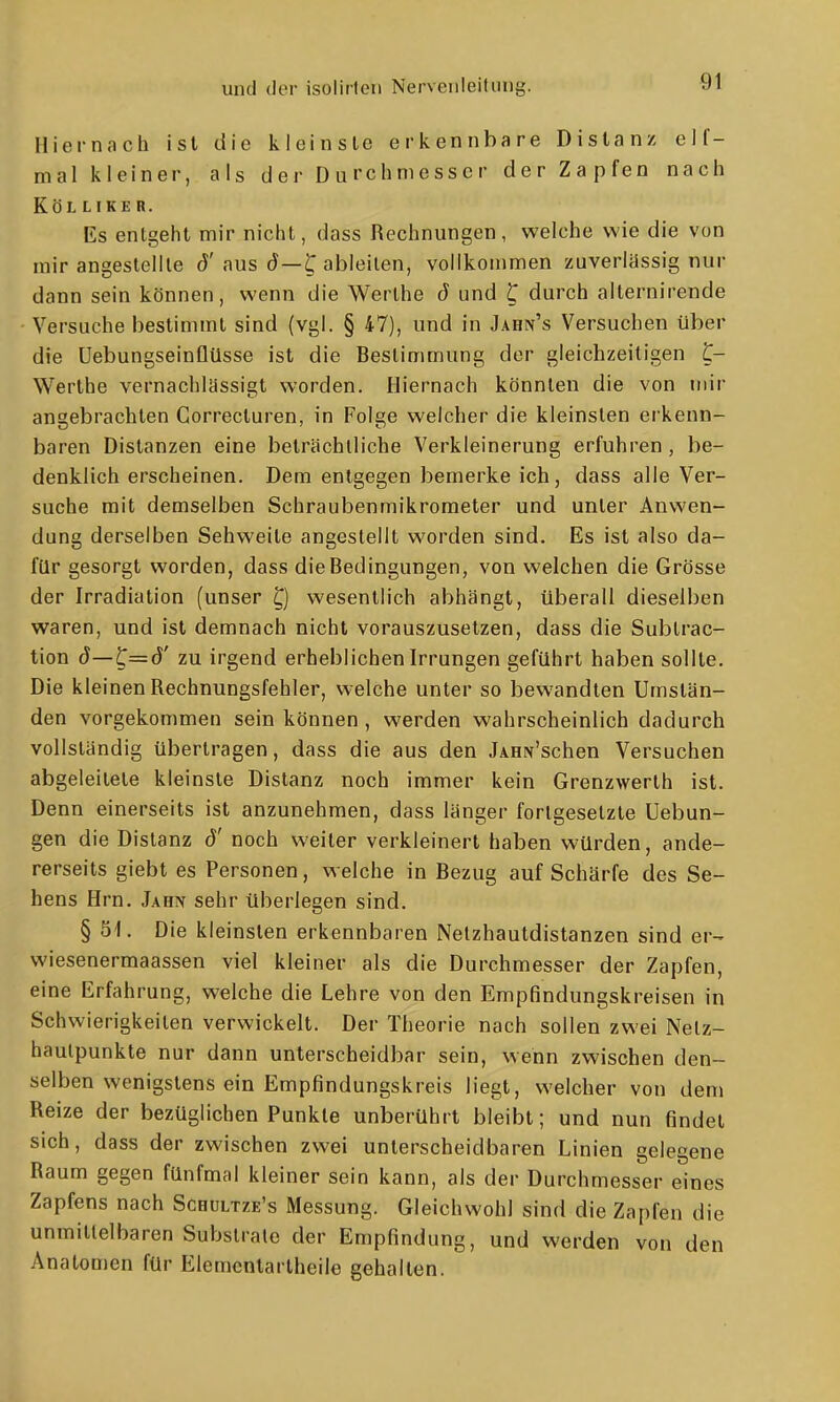 Hiernach ist die kleinste erkennbare Distanz eif- mal kleiner, als der Durchmesser der Zapfen nach Kol LTKE R. Es entgeht mir nicht, dass Rechnungen, welche wie die von mir angestellte (J'aus d—C ableiten, vollkommen zuverlässig nur dann sein können, wenn die Werthe ö und ^ durch alternirende Versuche bestimmt sind (vgl. § 47), und in Jahn's Versuchen über die Uebungseinflüsse ist die Bestimmung der gleichzeitigen ^- Werlhe vernachlässigt worden. Hiernach könnten die von mir angebrachten Correcturen, in Folge welcher die kleinsten erkenn- baren Distanzen eine beträchtliche Verkleinerung erfuhren, be- denklich erscheinen. Dem entgegen bemerke ich, dass alle Ver- suche mit demselben Schraubenmikrometer und unter Anwen- dung derselben Sehweite angestellt worden sind. Es ist also da- für gesorgt worden, dass die Bedingungen, von welchen die Grösse der Irradiation (unser Q wesentlich abhängt, überall dieselben waren, und ist demnach nicht vorauszusetzen, dass die Subtrac- tion d—C=d' zu irgend erheblichen Irrungen geführt haben sollte. Die kleinen Rechnungsfehler, welche unter so bewandten Umstän- den vorgekommen sein können, werden wahrscheinlich dadurch vollständig übertragen, dass die aus den JAHN'schen Versuchen abgeleitete kleinste Distanz noch immer kein Grenzwerth ist. Denn einerseits ist anzunehmen, dass länger fortgesetzte Uebun- gen die Distanz ö' noch weiter verkleinert haben würden, ande- rerseits giebt es Personen, welche in Bezug auf Schärfe des Se- hens Hrn. J\Hy sehr überlegen sind. § 51. Die kleinsten erkennbaren Netzhautdistanzen sind er-- wiesenermaassen viel kleiner als die Durchmesser der Zapfen, eine Erfahrung, welche die Lehre von den Empfindungskreisen in Schwierigkeiten verwickelt. Der Theorie nach sollen zwei Netz- hautpunkte nur dann unterscheidbar sein, wenn zwischen den- selben wenigstens ein Empfindungskreis liegt, welcher von dem Reize der bezüglichen Punkte unberührt bleibt; und nun findet sich, dass der zwischen zwei unterscheidbaren Linien gelegene Raum gegen fünfmal kleiner sein kann, als der Durchmesser eines Zapfens nach Schultze's Messung. Gleichwohl sind die Zapfen die unmittelbaren Substrate der Empfindung, und werden von den Anatomen für Elementartheile gehalten.