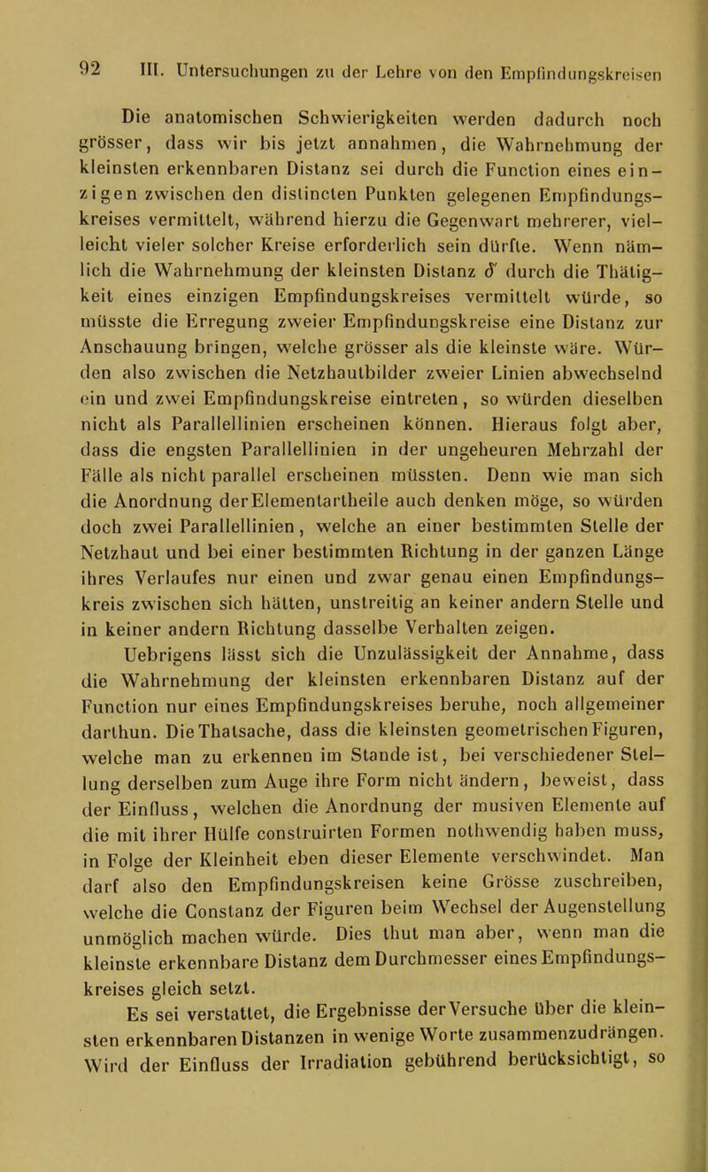 Die anatomischen Schwierigkeiten werden dadurch noch grösser, dass wir bis jetzt annahmen, die Wahrnehmung der kleinsten erkennbaren Distanz sei durch die Function eines ein- zigen zwischen den dislincten Punkten gelegenen Empfindungs- kreises vermittelt, während hierzu die Gegenwart mehrerer, viel- leicht vieler solcher Kreise erforderlich sein dürfte. Wenn näm- lich die Wahrnehmung der kleinsten Distanz d' durch die Thätig- keit eines einzigen Empfindungskreises vermittelt würde, so müsste die Erregung zweier Empfindungskreise eine Distanz zur Anschauung bringen, welche grösser als die kleinste wäre. Wür- den also zwischen die Netzhautbilder zweier Linien abwechselnd ein und zwei Empfindungskreise eintreten, so würden dieselben nicht als Parallellinien erscheinen können. Hieraus folgt aber, dass die engsten Parallellinien in der ungeheuren Mehrzahl der Fälle als nicht parallel erscheinen müssten. Denn wie man sich die Anordnung derElementarlheile auch denken möge, so würden doch zwei Parallellinien, welche an einer bestimmten Stelle der Netzhaut und bei einer bestimmten Richtung in der ganzen Länge ihres Verlaufes nur einen und zwar genau einen Empfindungs- kreis zwischen sich hätten, unstreitig an keiner andern Stelle und in keiner andern Richtung dasselbe Verhalten zeigen. Uebrigens lässt sich die Unzulässigkeit der Annahme, dass die Wahrnehmung der kleinsten erkennbaren Distanz auf der Function nur eines Empfindungskreises beruhe, noch allgemeiner darthun. Die Thalsache, dass die kleinsten geometrischen Figuren, welche man zu erkennen im Stande ist, bei verschiedener Stel- lung derselben zum Auge ihre Form nicht ändern, beweist, dass der Einduss, welchen die Anordnung der musiven Elemente auf die mit ihrer Hülfe conslruirlen Formen nothwendig haben muss, in Folge der Kleinheit eben dieser Elemente verschwindet. Man darf also den Empfindungskreisen keine Grösse zuschreiben, welche die Constanz der Figuren beim Wechsel der Augenstellung unmöglich machen würde. Dies thut man aber, wenn man die kleinste erkennbare Distanz dem Durchmesser eines Empfindungs- kreises gleich setzt. Es sei verstauet, die Ergebnisse der Versuche Uber die klein- sten erkennbaren Distanzen in wenige Worte zusammenzudrängen. Wird der Einfluss der Irradiation gebührend berücksichtigt, so