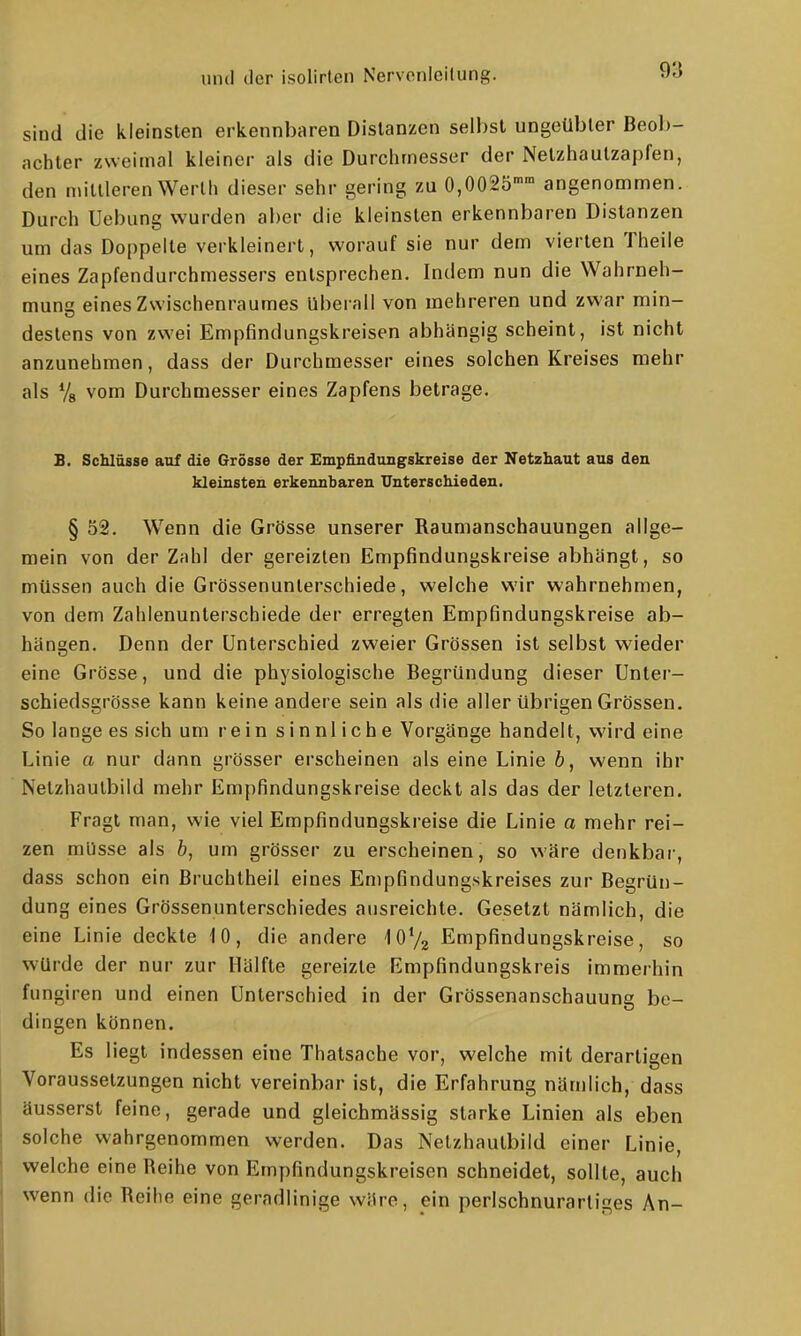 9'6 sind die kleinsten erkennbaren Distanzen selbst ungeübter Beol)- achter zweimal kleiner als die Durchmesser der Netzhautzapfen, den mittleren Werth dieser sehr gering zu 0,0025'' angenommen. Durch Uebung wurden aber die kleinsten erkennbaren Distanzen um das Doppelle verkleinert, worauf sie nur dem vierten Theile eines Zapfendurchmessers entsprechen. Indem nun die Wahrneh- mung eines Zwischenraumes Uberall von mehreren und zwar min- destens von zwei Empfindungskreisen abhängig scheint, ist nicht anzunehmen, dass der Durchmesser eines solchen Kreises mehr als Va vom Durchmesser eines Zapfens betrage. E. Sclilässe aaf die Grösse der Empfindungskreise der Netzhaut aus den kleinsten erkennbaren Unterschieden. § 52. W^enn die Grösse unserer Raumanschauungen allge- mein von der Zahl der gereizten Empfindungskreise abhängt, so müssen auch die Grössenunterschiede, welche wir wahrnehmen, von dem Zahlenunterschiede der erregten Empfindungskreise ab- hängen. Denn der Unterschied zweier Grössen ist selbst wieder eine Grösse, und die physiologische Begründung dieser Unter- schiedsgrösse kann keine andere sein als die aller übrigen Grössen. So lange es sich um rein sinnliche Vorgänge handelt, wird eine Linie a nur dann grösser erscheinen als eine Linie b, wenn ihr Netzhaulbild mehr Empfindungskreise deckt als das der letzteren. Fragt man, wie viel Empfindungskreise die Linie a mehr rei- zen müsse als &, um grösser zu erscheinen, so wäre denkbar, dass schon ein Bruchtheil eines Empfindungskreises zur Begrün- dung eines Grössenunterschiedes ausreichte. Gesetzt nämlich, die eine Linie deckte fO, die andere iOVa Empfindungskreise, so würde der nur zur Hälfte gereizte Empfindungskreis immerhin fungiren und einen Unterschied in der Grössenanschauung be- dingen können. Es liegt indessen eine Thatsache vor, welche mit derartigen Voraussetzungen nicht vereinbar ist, die Erfahrung nämlich, dass äusserst feine, gerade und gleichmässig starke Linien als eben solche wahrgenommen werden. Das Netzhautbild einer Linie, welche eine Reihe von Empfindungskreisen schneidet, sollte, auch wenn die Reihe eine geradlinige wäre, ein perlschnurartiges An-