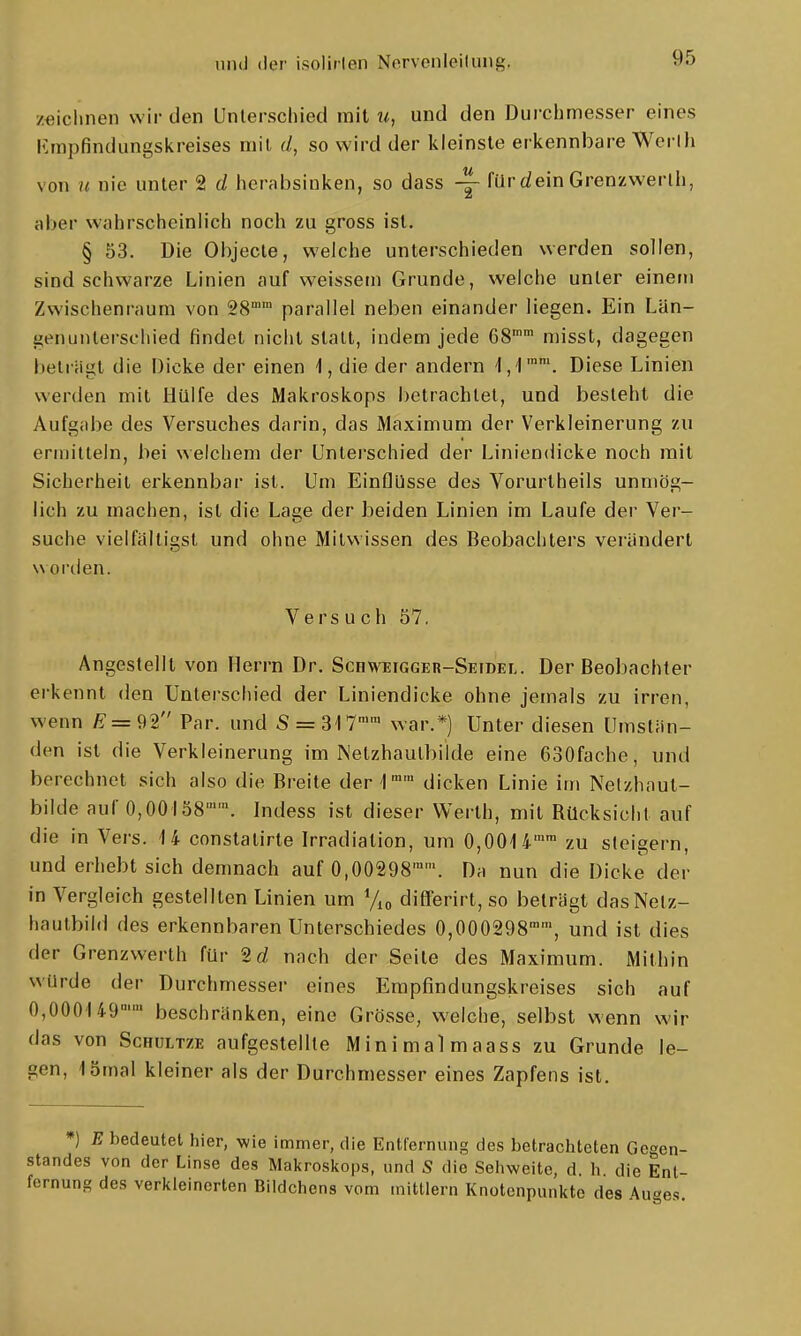 zeichnen wir den Unlerschied mit u, und den Dui-chmesser eines lünpfindungskreises mit d, so wird der kleinste erkennbare Werlh von n nie unter 2 d herabsinken, so dass -|- filr dein Grenzwerlh, aber wahrscheinlich noch zu gross ist. § 53. Die Objecle, welche unterschieden werden sollen, sind schwarze Linien auf weissem Grunde, welche unter einem Zwischenraum von 28° parallel neben einander liegen. Ein Län- genunlerschied findet nicht statt, indem jede G8 misst, dagegen beträgt die Dicke der einen i, die der andern l,')''. Diese Linien werden mit Hülfe des Makroskops betrachtet, und besieht die Aufgabe des Versuches darin, das Maximum der Verkleinerung zu ermitteln, bei welchem der Unterschied der Liniendicke noch mit Sicherheit erkennbar ist. Um Einflüsse des Vorurtheils unmög- lich zu machen, ist die Lage der beiden Linien im Laufe der Ver- suche vielfältigst und ohne Mitwissen des Beobachters verändert worden. Versuch 57. Angestellt von Herrn Dr. Schweigger-Setdel. Der Beobachter erkennt den Unterschied der Liniendicke ohne jemals zu irren, wenn ^=92 Par. und S = 3'I7'' war.*) Unter diesen Umstän- den ist die Verkleinerung im Netzhaulbilde eine 630fache, und berechnet sich also die Breite der 1 dicken Linie im Netzhaut- bilde auf 0,00158''. Indess ist dieser Werth, mit Rücksicht auf die in Vers. 14 constatirte Irradiation, um 0,0014'™ zu steigern, und erhebt sich demnach auf 0,00298''. Da nun die Dicke der in Vergleich gestellten Linien um difrerirt,so beträgt dasNetz- haulbild des erkennbaren Unterschiedes 0,000298, und ist dies der Grenzwerth für 2rf nach der Seite des Maximum. Mithin würde der Durchmesser eines Erapfindungskreises sich auf OjOOOUQ'' beschränken, eine Grösse, welche, selbst wenn wir das von Schultze aufgestellte Minimalmaass zu Grunde le- gen, 15mal kleiner als der Durchmesser eines Zapfens ist. *) E bedeutet hier, wie immer, die Entfernung des betrachteten Gegen- standes von der Linse des Makroskops, und S die Sehweite, d h die Ent- fernung des verkleinerten Bildchens vom mittlem Knotenpunkte des Auges