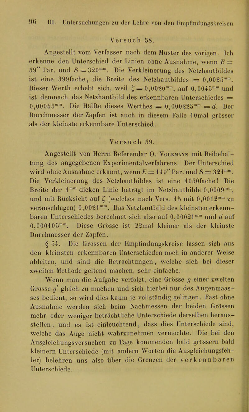 Versuch 58. Angestellt vom Verfasser nach dem Muster des vorigen. Ich erkenne den Unterschied der Linien ohne Ausnahme, wenn E = 59 Par. und S^32ü. Die Verkleinerung des Netzhautbildes ist eine 399fache, die Breite des Netzhautbildes = 0,0025. Dieser Werth erhebt sich, weil ^=0,0020, auf 0,0045 und ist demnach das Netzhautbild des erkennbaren Unterschiedes = 0,00045''. Die Hälfte dieses Werthes = 0,000225™' =d. Der Durchmesser der Zapfen ist auch in diesem Falle lOmal grösser als der kleinste erkennbare Unterschied. Ve rsuch 59. Angestellt von Herrn Referendar 0. Volkmann mit Beibehal- tung des angegebenen ExperimenlalVerfahrens. Der Unterschied wird ohne Ausnahme erkannt, wenn£'= 1 49Par. und S= 321™'. Die Verkleinerung des Netzhautbildes ist eine 1050fachel Die Breite der 1° dicken Linie beträgt im Netzhautbilde 0,0009'', und mit Bücksicht auf ^ (welches nach Vers. 4 5 mit 0,0012 zu veranschlagen) 0,0021'™. Das Netzhautbild des kleinsten erkenn- baren Unterschiedes berechnet sich also auf 0,00021™™ und d auf 0,000105™. Diese Grösse ist 22mal kleiner als der kleinste Durchmesser der Zapfen. § 54. Die Grössen der Empfindungskreise lassen sich aus den kleinsten erkennbaren Unterschieden noch in anderer Weise ableiten, und sind die Betrachtungen, welche sich bei dieser zweiten Methode geltend machen, sehr einfache. Wenn man die Aufgabe verfolgt, eine Grösse g einer zweiten Grösse g' gleich zu machen und sich hierbei nur des Augenmaas- ses bedient, so wird dies kaum je vollständig gelingen. Fast ohne Ausnahme werden sich beim Nachmessen der beiden Grössen mehr oder weniser beträchtliche Unterschiede derselben heraus- stellen, und es ist einleuchtend, dass dies Unterschiede sind, welche das Auge nicht wahrzunehmen vermochte. Die bei den Ausgleichungsversuchen zu Tage kommenden bald grössern bald kleinern Unterschiede (mit andern Worten die Ausgleichungsfeh- ler) belehren uns also über die Grenzen der verkennbaren Unterschiede.