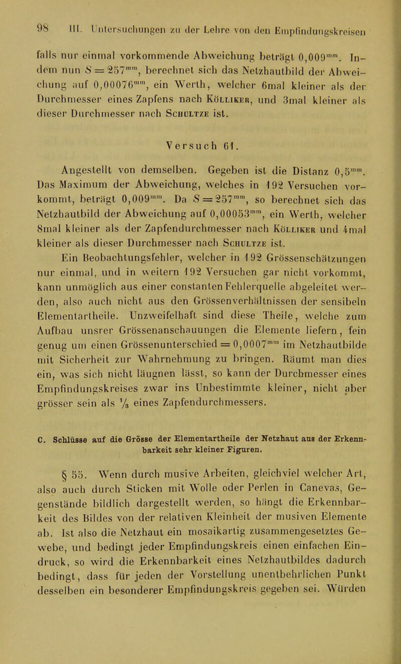 falls nur einmal vorkommende Abweichunji; belrilgl 0,009. In- dem nun S = 257, berechnet sich das Nelzhautbild der Abwei- chung auf 0,00076™', ein Werth, welcher 6mal kleiner als der Durchmesser eines Zapfens nach Kölliker, und 3mal kleiner als dieser Durchmesser nach Schultze ist. Versuch 61. Angestellt von demselben. Gegeben ist die Distanz Ojb'. Das Maximum der Abweichung, welches in 192 Versuchen vor- kommt, beträgt 0,009''. Da 5 = 257'', so berechnet sich das Nelzhautbild der Abweichung auf 0,00053™', ein Werth, welcher 8mal kleiner als der Zapfendurchmesser nach Kölliker und 4mal kleiner als dieser Durchmesser nach Schultze ist. Ein Beobachtungsfehler, welcher in 192 Grössenschälzungen nur einmal, und in \^eitern 192 Versuchen gar nicht vorkommt, kann unmöglich aus einer constanten Fehlerquelle abgeleitet wer- den, also auch nicht aus den GrössenverhMlinissen der sensibeln Elemenlarlheile. Unzweifelhaft sind diese Theile, welche zum Aufbau unsrer Grössenanschauungen die Elemente liefern, fein genug um einen Grössenunterschied = 0,0007 im Netzhautbilde mit Sicherheit zur Wahrnehmung zu bringen. RUumt man dies ein, was sich nicht läugnen lässt, so kann der Durchmesser eines Empfindungskreises zwar ins Unbestimmte kleiner, nicht aber grösser sein als '/a eines Zapfendurchmessers. C. Schlüsse auf die Grösse der Elementartheile der Netzhaut aus der Erkenn- barkeit sehr kleiner Figuren. § 55. Wenn durch musive Arbeilen, gleichviel welcher Art, also auch durch Sticken mit Wolle oder Perlen in Canevas, Ge- genstände bildlich dargestellt werden, so hängt die Erkennbar- keit des Bildes von der relativen Kleinheit der musiven Elemente ab. Ist also die Netzhaut ein mosaikartig zusammengesetztes Ge- webe, und bedingt jeder Empfindungskreis einen einfachen Ein- druck, so wird die Erkennbarkeil eines Nelzhautbildes dadurch bedingt, dass für jeden der Vorstellung unentbehrlichen Punkt desselben ein besonderer Empfindungskrois gegeben sei. Wurden