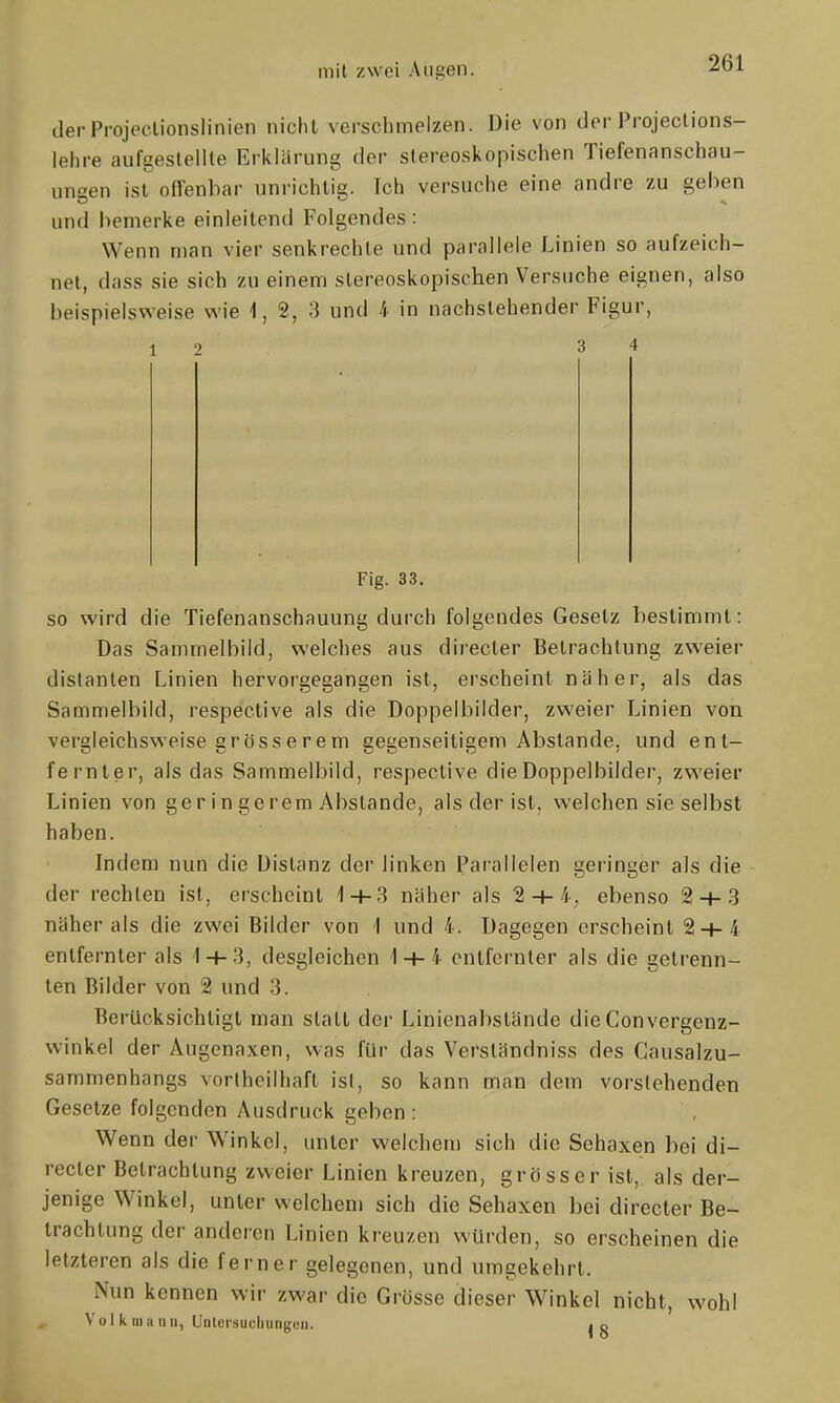 derProjeelionslinien nicht verschmelzen. Die von der Projeclions- lehre aufgestellte Erklärung der stereoskopischen Tiefenanschau- ungen ist offenbar unrichtig. Ich versuche eine andre zu gehen und bemerke einleitend Folgendes : Wenn man vier senkrechte und parallele Linien so aufzeich- net, dass sie sieb zu einem stereoskopischen Versuche eignen, also beispielsweise wie i, 2, 3 und 4 in nachstehender Figur, 12 3 4 Fig. 33. so wird die Tiefenanschauung durch folgendes Gesetz bestimmt: Das Samrnelbiid, welches aus directer Betrachtung zweier distanten Linien hervorgegangen ist, erscheint näher, als das Sammelbild, respective als die Doppelbilder, zweier Linien von vergleichsweise grösserem gegenseitigem Abstände, und ent- fernter, als das Sammelbild, respective die Doppelbilder, zweier Linien von geringerem Abstände, als der ist, welchen sie selbst haben. Indem nun die Distanz der linken Parallelen geringer als die der rechten ist, erscheint 1 + 3 näher als 2 + 4, ebenso 2 + 3 näher als die zwei Bilder von 1 und 4. Dagegen erscheint 2 + 4 entfernter als 1 + 3, desgleichen 1 + 4 entfernter als die getrenn- ten Bilder von 2 und 3. Berücksichtigt man statt der Linienabstände die Convergenz- winkel der Augenaxen, was für das Verständniss des Gausalzu- sammenhangs vortheilliaft ist, so kann man dem vorstehenden Gesetze folgenden Ausdruck geben : Wenn der Winkel, unter welchem sich die Sehaxen bei di- recter Betrachtung zweier Linien kreuzen, grösser ist, als der- jenige Winkel, unter welchem sich die Sehaxen bei directer Be- trachtung der anderen Linien kreuzen würden, so erscheinen die letzleren als die ferner gelegenen, und umgekehrt. Nun kennen wir zwar die Grösse dieser Winkel nicht, wohl Vo I k Hill IUI, Untersucliungcii. jo