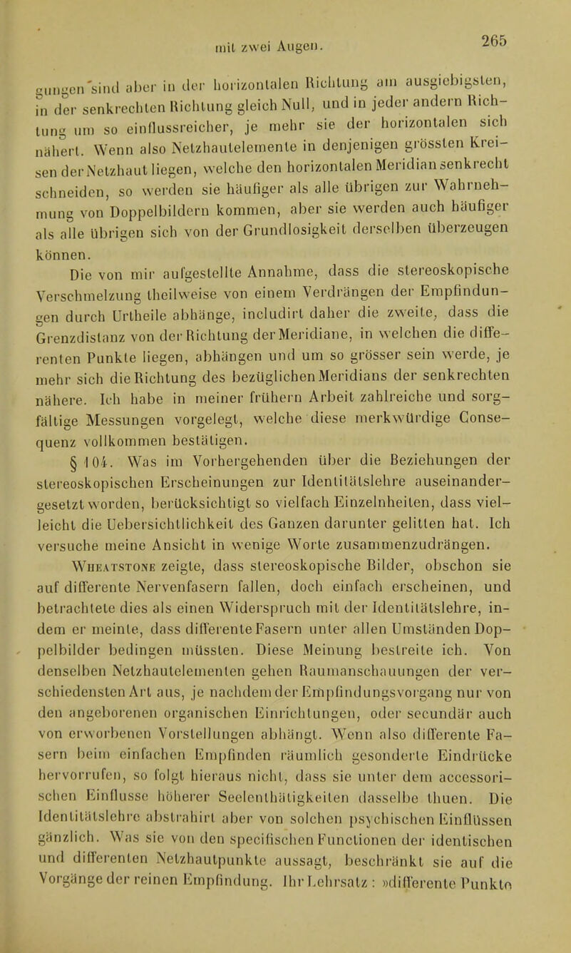 aungcn'siiul aber in lU-r horizonlalen RichtLUiL; am ausgiebigsten, hl der senkrechlen Richlung gleich Null, und in jeder andern Rich- Uing um so einnussreicher, je mehr sie der horizonlalen sich nähert. Wenn also Nelzhauleleinenle in denjenigen grösslen Krei- sen der Netzhaut liegen, welche den horizonlalen Meridian senkrecht schneiden, so werden sie häufiger als alle übrigen zur Wahrneh- mung von Doppelbildern kommen, aber sie werden auch häufiger als alle übrigen sich von der Grundlosigkeit derselben überzeugen können. Die von mir aufgestellte Annahme, dass die stereoskopische Verschmelzung theilweise von einem Verdrängen der Empfindun- gen durch Urlheile abhänge, includirt daher die zweite, dass die Grenzdislanz von der Richtung der Meridiane, in welchen die diife- renten Punkte liegen, abhängen und um so grösser sein werde, je mehr sich die Richtung des bezüglichen Meridians der senkrechten nähere. Ich habe in meiner frühern Arbeit zahlreiche und sorg- fältige Messungen vorgelegt, welche diese merkwürdige Gonse- quenz vollkommen bestätigen. §104. Was im Vorhergehenden über die Beziehungen der slereoskopischen Erscheinungen zur Idenlitälslehre auseinander- gesetzt worden, berücksichtigt so vielfach Einzelnheiten, dass viel- leicht die üebersichtlichkeit des Ganzen darunter gelitten hat. Ich versuche meine Ansicht in wenige Worte zusammenzudrängen. WuEATSTONE Zeigte, dass stereoskopische Bilder, obschon sie auf differente Nervenfasern fallen, doch einfach erscheinen, und betrachtete dies als einen Widerspruch mit der Idenlitälslehre, in- dem er meinte, dass diflerenle Fasern unter allen Umständen Dop- pclbilder bedingen müssten. Diese Meinung bestreite ich. Von denselben Netzhautelementen gehen Raumanschauungen der ver- schiedensten Arl aus, je nachdem der Empfindungsvorgang nur von den angeborenen organischen Einrichtungen, oder secundär auch von erworbenen Vorstellungen abhängt. Wenn also dilTerente Fa- sern beim einfachen Empfinden räumlich gesonderte Eindiücke hervorrufen, so folgt hieraus nicht, dass sie unter dem accessori- schen Einflüsse höherer Seelenthätigkeiten dasselbe thuen. Die Idenlitälslehre abslrahirt aber von solchen psychischen Einflüssen gänzlich. Was sie von den specifischen Functionen der identischen und dilTerenten Netzhautpunkte aussagt, beschränkt sie auf die Vorgänge der reinen Empfindung. Ihr Lehrsalz : »diflerenle Punklo