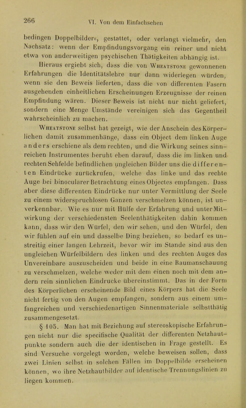 bedingen Doppelbilder«, gestaltet, oder verlangt vielmehr, den Nachsatz: wenn der Empfindungsvorgang ein reiner und nicht etwa von anderv^-eitigen psychischen Thatigkeiten abhängig ist. Hieraus ergiebt sich, dass die von WnEATSTOMi gewonnenen Erfahrungen die Identitätslehre nur dann widerlegen würden, wenn sie den Beweis lieferten, dass die von diflerenlen Fasern ausgehenden einheitlichen Erscheinungen Erzeugnisse der reinen Empfindung wären. Dieser Beweis ist nicht nur nicht geliefert, sondern eine Menge Umstände vereinigen sich das Gegentheil wahrscheinlich zu machen. Wheatstone selbst hat gezeigt, wie der Anschein des Körper- lichen damit zusammenhänge, dass ein Object dem linken Auge anders erschiene als dem rechten, und die Wirkung seines sinn- reichen Instrumentes beruht eben darauf, dass die im linken und rechten Sehfelde befindlichen ungleichen Bilder uns die differen- ten Eindrücke zurückrufen, welche das linke und das rechte Auge bei binocularer Betrachtung einesObjecles empfangen. Dass aber diese diiierenten Eindrücke nur unter Vermittlung der Seele zu einem widers[)ruchlosen Ganzen verschmelzen können, ist un- verkennbar. Wie es nur mit Hülfe der Erfahrung und unter Mit- wirkung der verschiedensten Seelenthäligkeiten dahin kommen kann, dass wir den Würfel, den wir sehen, und den Würfel, den wir fühlen auf ein und dasselbe Ding beziehen, so bedarf es un- streitig einer langen Lehrzeit, bevor wir im Stande sind aus den ungleichen Würfelbildern des linken und des rechten Auges das Unvereinbare auszuscheiden und beide in eine Raumanschauung zu verschmelzen, welche weder mit dem einen noch mit dem an- dern rein sinnlichen Eindrucke übereinstimmt. Das in der Form des Körperlichen erscheinende Bild eines Körpers hat die Seele nicht fertig von den Augen empfangen, sondern aus einem um- fangreichen und verschiedenartigen Sinnenmateriale selbslthälig zusammengesetzt. § 105. Man hat mit Beziehung auf stereoskopische Erfahrun- gen nicht nur die specifische Qualität der differenten Netzhaut- punkte sondern auch die der identischen in Frage gestellt. Es sind Versuche vorgelegt worden, welche beweisen sollen, dass zwei Linien selbst in solchen Fällen im DoppclbiIHe erscheinen können, wo ihre Nctzhautbildor auf idonlische Trennungslinien zu liegen kommen.