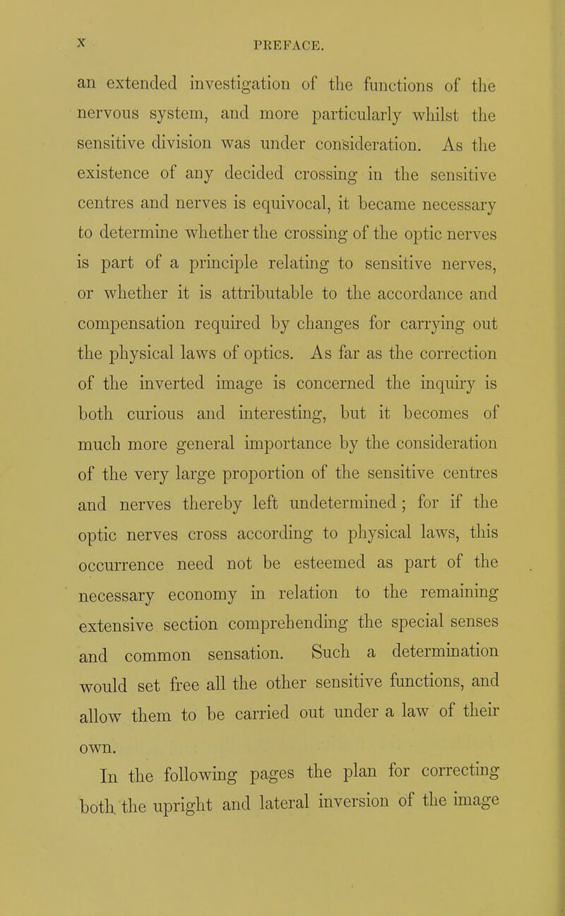 an extended investigation of the functions of the nervous system, and more particularly whilst the sensitive division was under consideration. As the existence of any decided crossing in the sensitive centres and nerves is equivocal, it became necessary to determme whether the crossing of the optic nerves is part of a principle relating to sensitive nerves, or whether it is attributable to the accordance and compensation required by changes for carrying out the physical laws of optics. As far as the correction of the inverted image is concerned the inquiry is both curious and interesting, but it becomes of much more general importance by the consideration of the very large proportion of the sensitive centres and nerves thereby left undetermined; for if the optic nerves cross according to physical laws, this occurrence need not be esteemed as part of the necessary economy in relation to the remaining extensive section comprehending the special senses and common sensation. Such a determination would set free all the other sensitive functions, and allow them to be carried out under a law of their own. In the following pages the plan for correcting both the upright and lateral inversion of the image