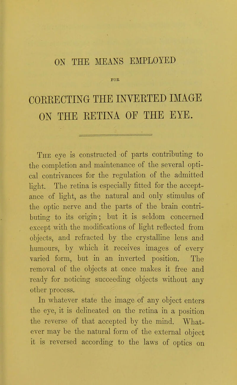 ON THE MEANS EMPLOYED FOE CORKECTING THE INVERTED IMAGE ON THE RETINA OF THE EYE. The eye is constructed of parts contributing to tlie completion and maintenance of the several opti- cal contrivances for the regulation of the admitted light. The retina is especially fitted for the accept- ance of light, as the natural and only stimulus of the optic nerve and the parts of the brain contri- buting to its origin; but it is seldom concerned except with the modifications of light reflected fi'om objects, and refracted by the crystalline lens and humours, by which it receives images of every varied form, but in an inverted position. The removal of the objects at once makes it free and ready for noticing succeeding objects without any other process. In whatever state the image of any object enters the eye, it is delineated on the retina in a position the reverse of that accepted by the mind. What- ever may be the natural form of the external object it is reversed according to the laws of optics on