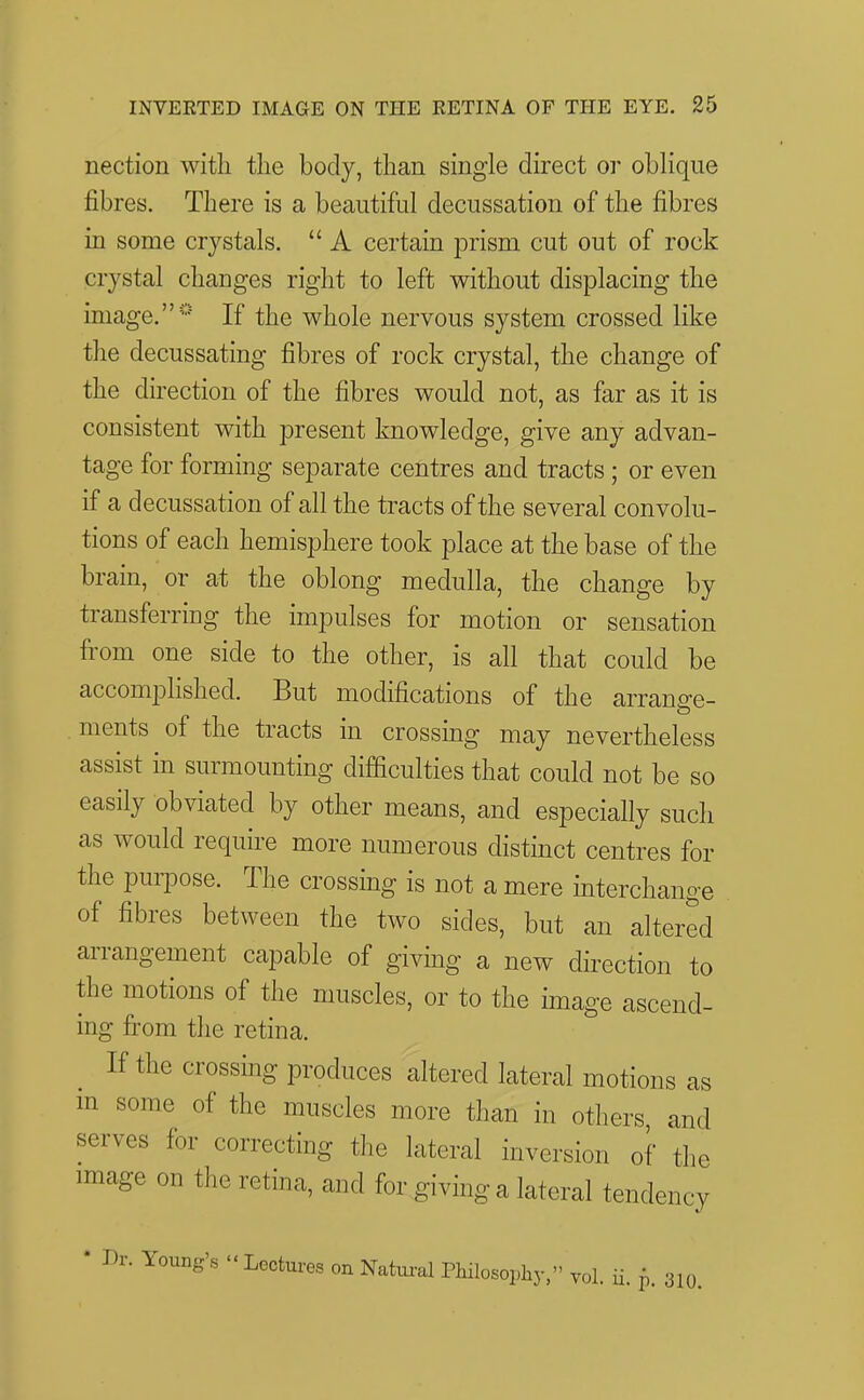 nection with the body, than single direct or oblique fibres. There is a beautiful decussation of the fibres in some crystals.  A certain prism cut out of rock crystal changes right to left without displacing the image.* If the whole nervous system crossed like the decussating fibres of rock crystal, the change of the direction of the fibres would not, as far as it is consistent with present knowledge, give any advan- tage for forming separate centres and tracts ; or even if a decussation of all the tracts of the several convolu- tions of each hemisphere took place at the base of the brain, or at the oblong medulla, the change by transferring the impulses for motion or sensation fi-om one side to the other, is all that could be accomplished. But modifications of the arrange- ments of the tracts in crossing may nevertheless assist in surmounting difficulties that could not be so easily obviated by other means, and especially such as would require more numerous distinct centres for the puipose. The crossing is not a mere interchange of fibres between the two sides, but an altered arrangement capable of giving a new direction to the motions of the muscles, or to the image ascend- ing fi:om the retina. If the crossing produces altered lateral motions as m some of the muscles more than in others and serves for correcting the lateral inversion of the image on the retina, and for giving a lateral tendency * Dr. Young's - Lectures on Natui-al Philosophy, yol. ii. p. 310.