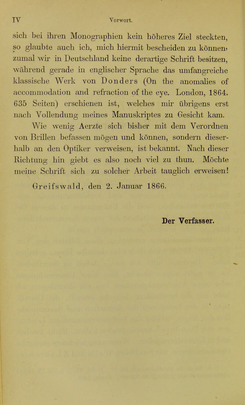 IV Vorwort. sich bei ihren Monographien kein höheres Ziel steckten, so glaubte auch ich, mich hiermit bescheiden zu könnem zumal wir in Deutschland keine derartige Schrift besitzen, während gerade in enghscher Sprache das umfangreiche klassische Werk von Don der s (On the anomalies of accommodation and refraction of the eye. London, 1864. 635 Seiten) erschienen ist, welches mii* übrigens erst nach Vollendung meines Manuskriptes zu Gesicht kam. Wie wenig Aerzte sich bisher mit dem Verordnen von Brillen befassen mögen und können, sondern dieser- halb an den Optiker verweisen, ist bekannt. Nach dieser Richtung hin giebt es also noch viel zu thun. Möchte meine Schrift sich zu solcher Arbeit taughch erweisen! Greifswald, den 2. Januar 1866. Der Verfasser.