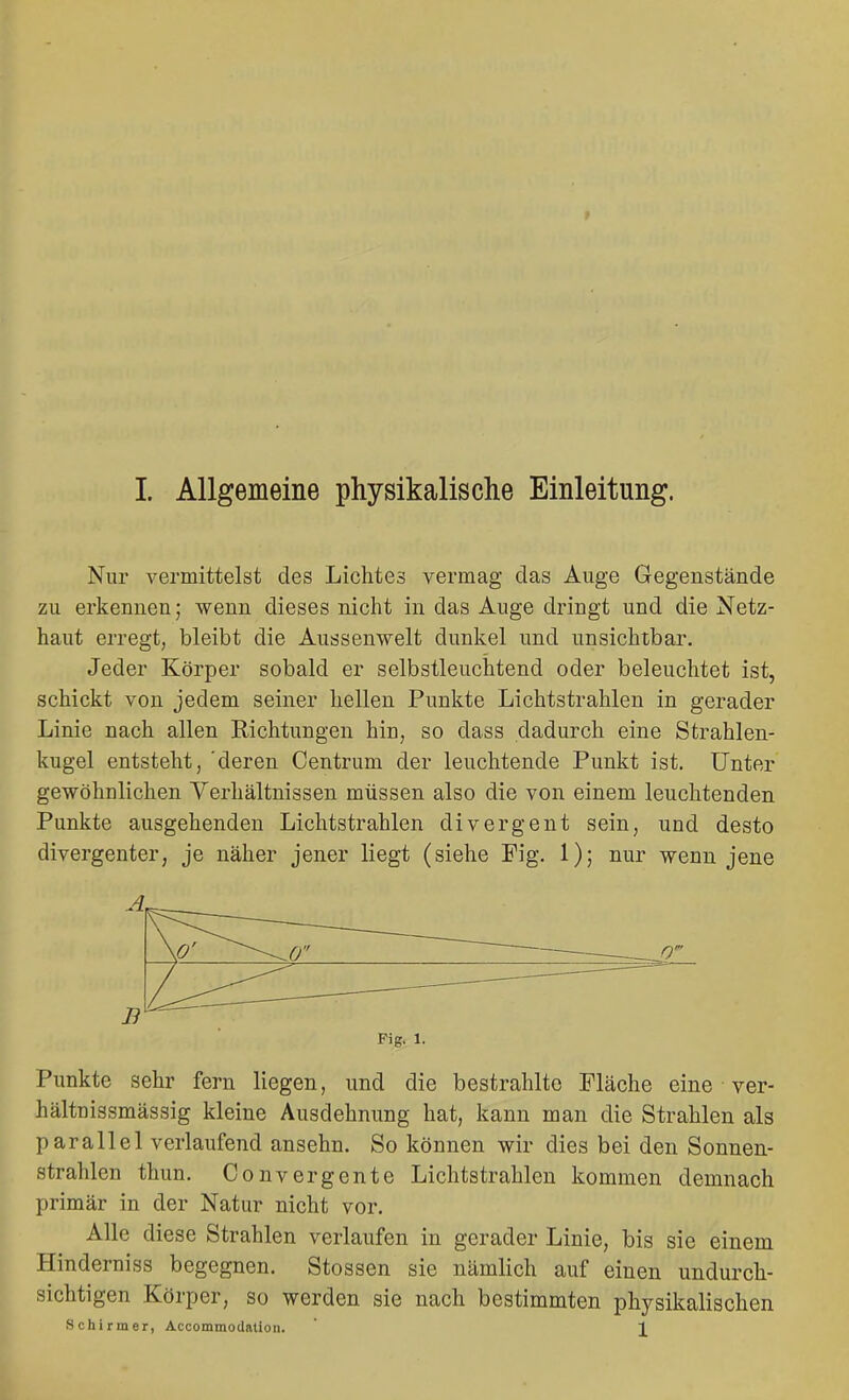 Nur vermittelst des Lichtes vermag das Auge Gegenstände zu erkennen; wenn dieses nicht in das Auge dringt und die Netz- haut erregt, bleibt die Aussenwelt dunkel und unsichtbar. Jeder Körper sobald er selbstleuchtend oder beleuchtet ist, schickt von jedem seiner hellen Punkte Lichtstrahlen in gerader Linie nach allen Richtungen hin, so dass dadurch eine Strahlen- kugel entsteht, 'deren Centrum der leuchtende Punkt ist. Unter gewöhnlichen Verhältnissen müssen also die von einem leuchtenden Punkte ausgehenden Lichtstrahlen divergent sein, und desto divergenter, je näher jener liegt (siehe Fig. 1); nur wenn jene A B Fig. 1. Punkte sehr fern liegen, und die bestrahlte Fläche eine ver- hältnissmässig kleine Ausdehnung hat, kann man die Strahlen als parallel verlaufend ansehn. So können wir dies bei den Sonnen- strahlen thun. Convergente Lichtstrahlen kommen demnach primär in der Natur nicht vor. Alle diese Strahlen verlaufen in gerader Linie, bis sie einem Hinderniss begegnen. Stossen sie nämlich auf einen undurch- sichtigen Körper, so werden sie nach bestimmten physikalischen Schirmer, Accommodatioii. 1