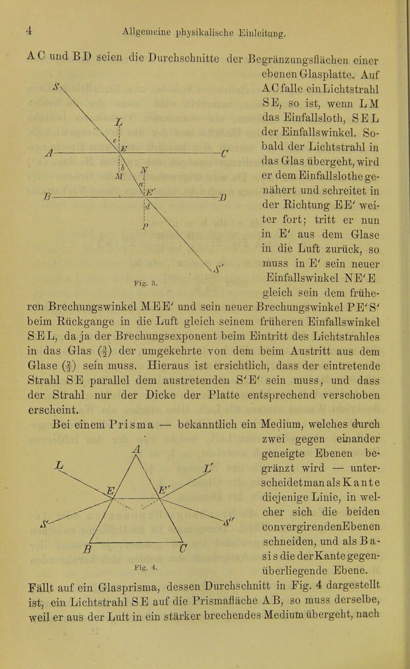 \ M V -D Fig. 3. AC und BD seien die Durchschnitte der Begränzungsflächen einer ebenen Glasplatte. Auf AC falle einLichtstrahl SE, so ist, wenn LM das Einfallsloth, SEL der Einfallswinkel. So- bald der Lichtstrahl in das Glas übergeht, wird er dem Einfallslothe ge- nähert und schreitet in der Richtung EE' wei- ter fort; tritt er nun in E' aus dem Glase in die Luft zurück, so muss in E' sein neuer Einfallswinkel NE'E gleich sein dem frühe- ren Brechungswinkel MEE' und sein neuer Brechungswinkel PE'S' beim Rückgange in die Luft gleich seinem früheren Einfallswinkel SEL, da ja der Brechungsexponent beim Eintritt des Lichtstrahles in das Glas (1) der umgekehrte von dem beim Austritt aus dem Glase (f) sein muss. Hieraus ist ersichtlich, dass der eintretende Strahl SE parallel dem austretenden S'E' sein muss, und dass der Strahl nur der Dicke der Platte entsprechend verschoben erscheint. Bei einem Prisma — bekanntlich ein Medium, welches diu'ch zwei gegen einander geneigte Ebenen be- gränzt wird — unter- scheidet man als K a n t e diejenige Linie, in wel- cher sich die beiden convergirendenEbenen schneiden, und als Ba- sis die der Kante gegen- überliegende Ebene. Fällt auf ein Glasprisma, dessen Durchschnitt in Fig. 4 dargestellt ist, ein Lichtstrahl SE auf die Prismafläche AB, so muss derselbe, weil er aus der Luft in ein stärker brechendes Medium übergeht, nach Fig. 4.