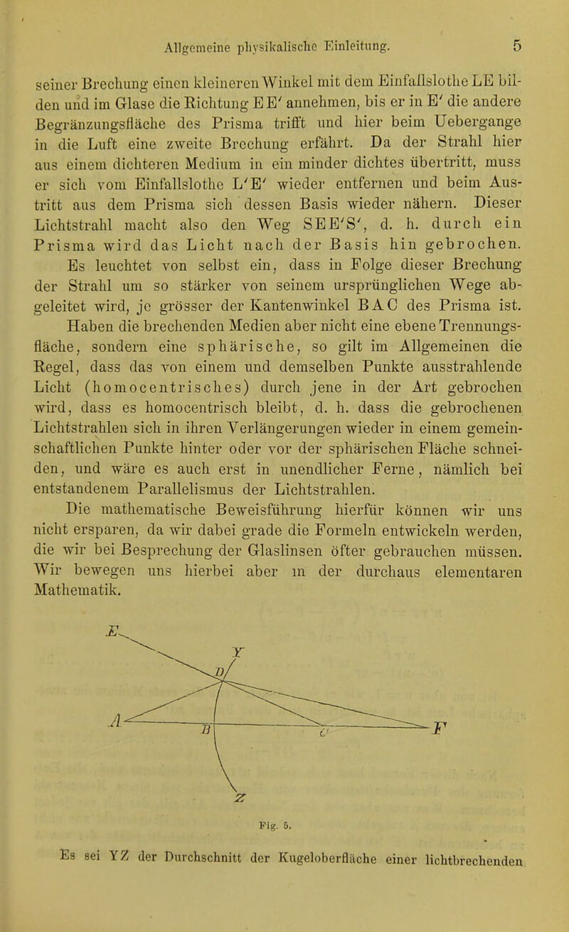 seiner Brechung einen kleineren Winkel mit dem Einfaüslotlie LE bil- den und im Glase die Richtung EE' annehmen, bis er in E' die andere Begränzungsfläche des Prisma trifft und hier beim Uebergange in die Luft eine zweite Brechung erfährt. Da der Strahl hier aus einem dichteren Medium in ein minder dichtes übertritt, muss er sich vom Einfallslothe L'E' wieder entfernen und beim Aus- tritt aus dem Prisma sich dessen Basis wieder nähern. Dieser Lichtstrahl macht also den Weg SEE'S', d. h. durch ein Prisma wird das Licht nach der Basis hin gebrochen. Es leuchtet von selbst ein, dass in Folge dieser Brechung der Strahl um so stärker von seinem ursprünglichen Wege ab- geleitet wird, je grösser der Kantenwinkel BAC des Prisma ist. Haben die brechenden Medien aber nicht eine ebene Trennungs- fläche, sondern eine sphärische, so gilt im Allgemeinen die Regel, dass das von einem und demselben Punkte ausstrahlende Licht (homocentrisches) durch jene in der Art gebrochen wird, dass es homocentrisch bleibt, d. h. dass die gebrochenen Lichtstrahlen sich in ihren Verlängerungen wieder in einem gemein- schaftlichen Punkte hinter oder vor der sphärischen Fläche schnei- den, und wäre es auch erst in unendlicher Ferne, nämlich bei entstandenem Parallelismus der Lichtstrahlen. Die mathematische Beweisführung hierfür können wir uns nicht ersparen, da wir dabei grade die Formeln entwickeln werden, die wir bei Besprechung der Glaslinsen öfter gebrauchen müssen. Wir bewegen uns liierbei aber in der durchaus elementaren Mathematik. F z Fig. 5. Es sei YZ der Durchschnitt der Kugeloherfläche einer lichtbrechenden
