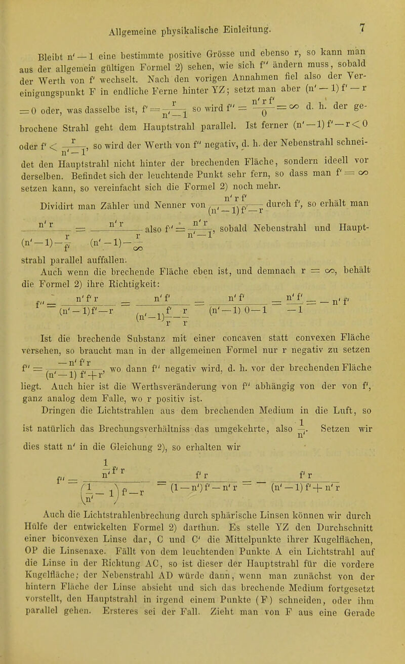 Bleibt n' — 1 eine bestimmte positive Grösse und ebenso r, so kann man aus der allgemein gültigen Formel 2) sehen, wie sich f ändern muss, sobald der Werth von f wechselt. Nach den vorigen Annahmen fiel also der Yer- einigungspuukt F in endliche Ferne hinter YZ; setzt man aber (n' — 1) f' — r = 0 oder, was dasselbe ist, f' = -,^i so wird f = Ii. der ge- brochene Strahl geht dem Hauptstrahl parallel. Ist ferner (n' —l)f' —r<0 oder f < so wird der Werth von f negativ, d. h. der Nebenstrahl schnei- det den Hauptstrahl nicht hinter der brechenden Fläche, sondern ideell vor derselben. Befindet sich der leuchtende Punkt sehr fern, so dass man f = co setzen kann, so vereinfacht sich die Formel 2) noch mehr. n' r f Dividirt man Zähler und Nenner von -^^ frr^ ^^^'^^ erhält man ^ = ^ also f' = -^^, sobald Nebeustrahl und Haupt- r r n' — 1' (n'_l)_-, (n'-l)-^ strahl parallel auffallen. Auch wenn die brechende Fläche eben ist, und demnach r = oo, behält die Formel 2) ihre Richtigkeit: _ n'f r ^ n'f ^ n'f =: 511^ = _ n' f -(n'-l)f'-r .^'-D--- (ii'-l)O-l -1 Ist die brechende Substanz mit einer concaven statt convexen Fläche versehen, so braucht man in der allgemeinen Formel nur r negativ zu setzen f = 7-7—-s , , wo dann f negativ wird, d. h. vor der brechenden Fläche (n' —1) f'-f r liegt. Auch hier ist die Werthsveränderung von f abhängig von der von f, ganz analog dem Falle, wo r positiv ist. Dringen die Lichtstrahlen aus dem brechenden Medium in die Luft, so ist natürlich das Brechungsverhältniss das umgekehrte, also ^. Setzen wir dies statt n' in die Gleichung 2), so erhalten wir p_ n'^'^ fr fr fl_ ~ (1 —nOf'-n'r  (n'-l)f'+n'r Auch die Lichtstrahlenbrechung durch sphärische Linsen können wir durch Hülfe der entwickelten Formel 2) darthun. Es stelle YZ den Durchschnitt einer biconvexen Linse dar, C und C die Mittelpunkte ihrer Kugelflächeu, OP die Linsenaxe. Fällt von dem leuchtenden Punkte A ein Lichtstrahl auf die Linse in der Richtung AC, so ist dieser der Hauptstrahl für die vordere Kugclfläche; der Nebenstrahl AD würde dann, wenn man zunächst von der hintern Fläche der Linse absieht und sich das brechende Medium fortgesetzt vorstellt, den Hauptstrahl in irgend einem Punkte (F) schneiden, oder ihm parallel gehen. Ersteres sei der Fall. Zieht man von F aus eine Gerade