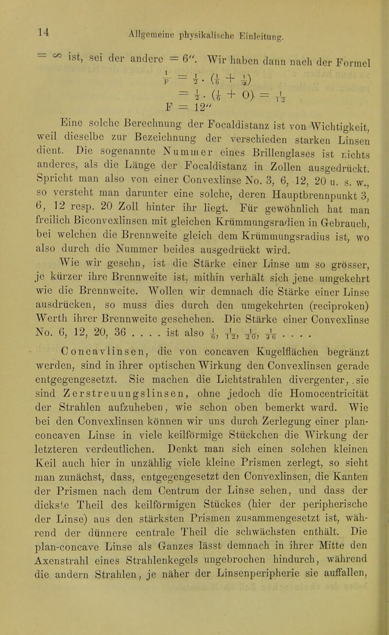 - =^ ist, sei der andere = 6. Wir haben dann nach der Formel = i . a + ^) = i. a + 0). = ,v F = 12 Eine solche Berechnung der Focaldistanz ist von Wichtigkeit, weil dieselbe zur Bezeichnung der verschieden starken Linsen dient. Die sogenannte Nummer eines Brillenglases ist nichts anderes, als die Länge der Focaldistanz in Zollen ausgedrückt. Spricht man also von einer Convexlinse No. 3, 6, 12, 20 u. s. w., so versteht man darunter eine solche, deren Hauptbrennpunkt 3, 6, 12 resp. 20 Zoll hinter ihr liegt. Für gewöhnlich hat man freilich Biconvexlinsen mit gleichen Krümmungsradien in Grcbrauch, bei welchen die Brennweite gleich dem Krümmungsradius ist, wo also durch die Nummer beides ausgedrückt wird. Wie wir gesehn, ist die Stärke einer Linse um so grösser, je kürzer ihre Brennweite ist, mithin verhält sich jene umgekehrt wie die Brennweite. Wollen wir demnach die Stärke einer Linse ausdrücken, so muss dies durch den umgekehrten (reciproken) Werth ihrer Brennweite geschehen. Die Stärke einer Convexlinse No. 6, 12, 20, 36 ... . ist also -i, y^, nV; äV • • • • C oncavlinsen, die von concaven Kugelflächen begränzt werden, sind in ihrer optischen Wirkung den Convexlinsen gerade entgegengesetzt. Sie machen die Lichtstrahlen divergenter, ,sie sind Zerstreuungslinsen, ohne jedoch die Homocentricität der Strahlen aufzuheben, wie schon oben bemerkt ward. Wie bei den Convexlinsen können wir uns durch Zerlegung einer plan- concaven Linse in viele keilförmige Stückchen die Wirkung der letzteren verdeutlichen. Denkt man sich einen solchen kleinen Keil auch hier in unzählig viele kleine Prismen zerlegt, so sieht man zunächst, dass, entgegengesetzt den Convexlinsen, die Kanten der Prismen nach dem Centrum der Linse sehen, und dass der dicksie Theil des keilförmigen Stückes (hier der peripherische der Linse) aus den stärksten Prismen zusammengesetzt ist, wäh- rend der dünnere centrale Theil die schwächsten enthält. Die plan-concave Linse als Ganzes lässt demnach in ihrer Mitte den Axenstrahl eines Strahlenkegels ungebrochen hindurch, während die andern Strahlen, je näher der Linsenperipherie sie auffallen,