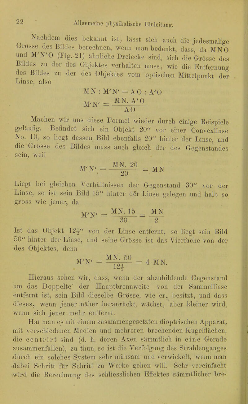 Nachdem dies bekannt ist, lässt sich auch die jedesmah'ge Grösse des Bildes berechnen, wenn man bedenkt, dass da MNO nnd M'N'O (Fig..21) ähnliche Dreiecke sind, sich die Grösse des Bildes zu der des Objektes verhalten muss, wie die Entfernung des Bildes zu der des Objektes vom optischen Mittelpunkt der Linse, also MN : M'N' = AO : A'O MN. A'O M'N' = AO Machen wir uns diese Formel wieder durch einige Beispiele geläufig. Befindet sich ein Objekt 20 vor einer Convexlinse No. 10, so liegt dessen Bild ebenfalls 20 hinter der Linse, und die Grösse des Bildes muss auch gleich der des Gegenstandes sein, weil Liegt bei gleichen Verhältnissen der Gegenstand 30 vor der Linse, so ist sein Bild Ib hinter dßr Linse gelegen und halb so gross wie jener, da M/xv - MN. 15 _ MN 30 2 Ist das Objekt 124- von der Linse entfernt, so liegt sein Bild 50 hinter der Linse, und seine Grösse ist das Vierfache von der des Objektes, denn MN. 50 , ^.^r M'N' = — = 4 MN. Hieraus sehen wir, dass, wenn der abzubildende Gegenstand um das Doppelte' der Hauptbrennweite von der Sammellinse entfernt ist, sein Bild dieselbe Grösse, wie er, besitzt, imd dass dieses, wenn jener näher heranrückt, wächst, aber kleiner wird, wenn sich jener mehr entfernt. Hat man es mit einem zusammengesetzten dioptrischen Apparat, mit versclwedenen Medien und mehreren brechenden Kugelfläclien, die centrirt sind (d. h. deren Axen sämmtlich in eine Gerade zusammenfallen), zu thun, so ist die Verfolgung des kSti-ahlenganges .durch ein solches S.ystem sehr mühsam und verwickelt, wenn man •dabei Schritt für Schritt zu Wcj-ke gehen will. Selir vereinfacht wird die Berechnung des schliesslicheu Effektes sämmtlicher bre-