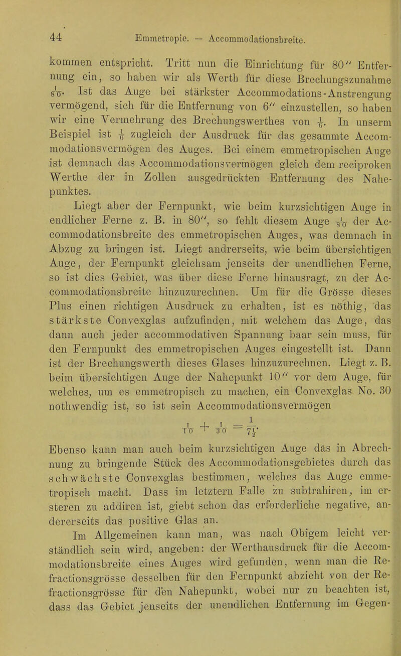 kommen entspriclit. Tritt nun die Einrichtung für 80 Entfer- nung ein, so haben wir als Werth für diese ßrechungszunahme Ist das Auge bei stärkster Accommodations-Anstrengung vermögend, sich für die Entfernung von 6 einzustellen, so haben wir eine Vermehrung des Brechungswerthes von -jt. In unserm Beispiel ist ^ zugleich der Ausdruck für das gesammte Aceom- modationsvermögen des Auges. Bei einem emnietropischen Auge ist demnach das Accommodatiousvermögen gleich dem reciproken Werthe der in Zollen ausgedrückten Entfernung des Nahe- punktes. Liegt aber der Pernpunkt, wie beim kurzsichtigen Auge in endlicher Perne z. B. in 80, so fehlt diesem Auge -i^V der Ac- commodationsbreite des emmetropischen Auges, was demnach in Abzug zu bringen ist. Liegt andrerseits, wie beim übersichtigen Auge, der Fernpunkt gleichsam jenseits der unendlichen Ferne, so ist dies G-ebiet, was über diese Ferne hinausragt, zu der Ac- commodationsbreite hinzuzurechnen. Um für die Grösse dieses Plus einen richtigen Ausdruck zu erhalten, ist es nöthig, das stärkste Convexglas aufzufinden, mit welchem das Auge, das dann auch jeder accommodativen Spannung baar sein muss, für den Pernpunkt des emmetropischen Auges eingestellt ist. Dann ist der Brechungswerth dieses Glases hinzuzurechnen. Liegt z. B. beim übersichtigen Auge der Nahepuukt 10 vor dem Auge, für welches, um es emmetropisch zu machen, ein Convexglas No. 30 nothwendig ist, so ist sein Accommodationsvermögen Ebenso kann man auch beim kurzsichtigen Auge das in Abrech- nung zu bringende Stück des Accommodationsgebietes durch das schwächste Convexglas bestimmen, welches das Auge emme- tropisch macht. Dass im letztern Falle zu subtrahirenim er- steren zu addiren ist, giebt schon das erforderliche negative, an- dererseits das positive Glas an. Im Allgemeinen kann man, was nach Obigem leicht ver- ständlich sein wird, angeben: der Werthausdruck für die Accom- modationsbreite eines Auges wird gefunden, wenn man die Re- fractionsgrösse desselben für den Pernpunkt abzielit von der Re- fractionsgrösse für den Nahepunkt, wobei nur zu beachten ist, dass das Gebiet jenseits der unendlichen Entfernung im Gegen-