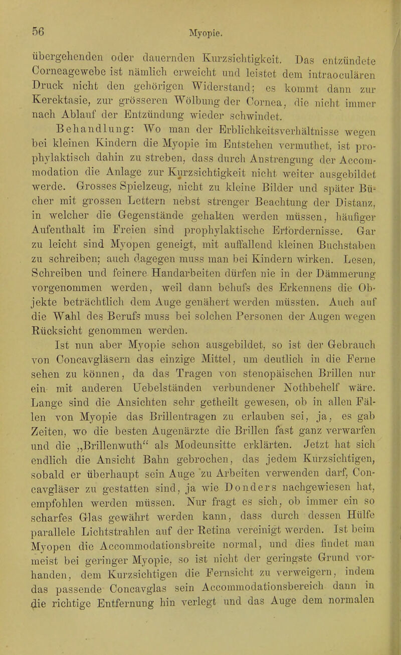 übergeliGndcn oder dauernden Kurzsiclitigkcit. Das entzündete Corneagewebe ist nämlich erweicht und leistet dem intraoculären Druck nicht den gehörigen Widerstand; es kommt dann zur Kerektasie, zur grösseren Wölbung der Cornea, die nicht immer nach Ablauf der Entzündung wieder schwindet. Behandlung: Wo man der Erblichkcitsverliältnisse wegen bei kleinen Kindern die Myopie im Entstellen vermuthet, ist pro- phylaktiscli dahin zu streben, dass durcli Anstrengung der Accom- modation die Anlage zur Kurzsichtigkeit nicht weiter ausgebildet ■werde. Grosses Spielzeug, nicht zu kleine Bilder und später Bü- cher mit grossen Lettern nebst strenger Beachtung der Distanz, in welcher die Gegenstände gehalten werden müssen, häufiger Aufenthalt im Freien sind prophylaktische Ertbrdernisse. Gar zu leicht sind Myopen geneigt, mit auffallend kleinen Buchstaben zu schreiben; auch dagegen muss man bei Kinderu wirken. Lesen, Schreiben und feinere Handarbeiten dürfen nie in der Dämmerung vorgenommen werden, weil dann beliufs des Erkennens die Ob- jekte beträchtlich dem Auge genähert werden müssten. Auch auf die Wahl des Berufs muss bei solchen Personen der Augen wegen Rücksicht genommen werden. Ist nun aber Myopie schon ausgebildet, so ist der Gebrauch von Concavgläsern das einzige Mittel, um deutlich in die Perne sehen zu können, da das Tragen von stenopäisehen Brillen nur ein- mit anderen Uebelständen verbundener Nothbehelf wäre. Lange sind die Ansichten sehr getheilt gewesen, ob in allen Fäl- len von Myopie das Brillentragen zu erlauben sei, ja, es gab Zeiten, wo die besten Augenärzte die Brillen fast ganz verwarfen und die „Brillenwuth als Modeunsitte erklärten. Jetzt hat sich endlich die Ansicht Bahn gebrochen, das jedem Kurzsichtigen, sobald er überhaupt sein Auge zu Arbeiten verwenden darf, Con- cavgläser zu gestatten sind, ja wie Donders nachgewiesen hat, empfohlen werden müssen. Nur fragt es sich, ob immer ein so scharfes Glas gewährt werden kann, dass dm^ch dessen Hülfe parallele Lichtstrahlen auf der Retina vereinigt werden. Ist beim Myopen die Accommodationsbreite normal, und dies findet man meist bei geringer Myopie, so ist nicht der geringste Grund vor- handen, dem Kurzsichtigen die Fernsicht zu verweigern, indem das passende Concavglas sein Accommodationsbereich dann in aie richtige Entfernung hin verlegt und das Auge dem normalen