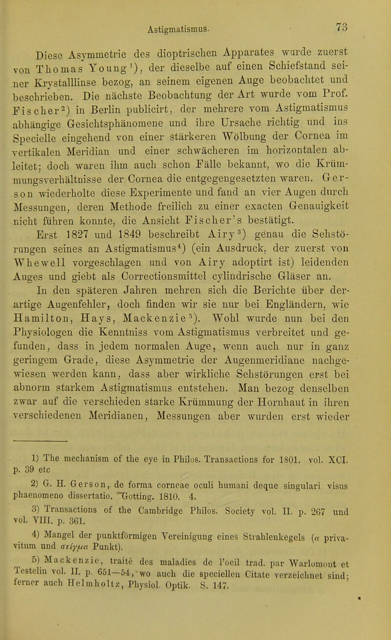 Diese Asymmetrie des dioptrisclien Apparates wurde zuerst von Thomas Young), der dieselbe auf einen Scliiefstand sei- ner Krystalllinse bezog, an seinem eigenen Auge beobachtet und beschrieben. Die nächste Beobachtung der Art wurde vom Prof. Fischer^) in Berlin publicirt, der mehrere vom Astigmatismus abhängige Gesichtsphänomene und ihre Ursache richtig und ins Specielle eingehend von einer Stärkeren Wölbung der Cornea im vertikalen Meridian und einer schwächeren im horizontalen ab- leitet; doch waren ihm auch schon Fälle bekannt, wo die Krüm- mungsverhältnisse der Cornea die entgegengesetzten waren. Ger- son wiederholte diese Experimente und fand an vier Augen durch Messungen, deren Methode freilich zu einer exacten Genauigkeit nicht führen konnte, die Ansicht Fischer's bestätigt. Erst 1827 und 1849 beschreibt Airy^') genau die Sehstö- rungen seines an Astigmatismus*) (ein Ausdruck, der zuerst von Whewell vorgeschlagen und von Airy adoptirt ist) leidenden Auges und giebt als Correctionsmittel cylindrische Gläser an. In den späteren Jahren mehren sich die Berichte über der- artige Augenfehler, doch finden wir sie nur bei Engländern, wie Hamilton, Hays, Mackenzie^). Wohl wurde nun bei den Physiologen die Kenntniss vom Astigmatismus verbreitet und ge- funden, dass in jedem normalen Auge, wenn auch nur in ganz geringem Grade, diese Asymmetrie der Augenmeridiane nachge- wiesen werden kann, dass aber wirkliche Sehstörungen erst bei abnorm starkem Astigmatismus entstehen. Man bezog denselben zwar auf die verschieden starke Krümmung der Hornhaut in ihren verschiedenen Meridianen, Messungen aber wurden erst wieder 1) The mechanism of the eye in Philos. Transactions for 1801. vol. XCI. p. 39 etc 2) G. H. Gerson, de forma corneae oculi liumani deque singulari visus phaenomeno dissertatio. Gotting. 1810. 4. 3) Transactions of the Cambridge Philos. Society vol. II. p. 267 und vol. Vlir. p. 361. 4) Mangel der punktförmigen Vereinigung eines Strahlenkegels (« priva- vitum und aziyfia Punkt). 5) Mackenzie, traite des maladies de l'oeil trad. par Warlomont et Testelin vol. II. p. 651-54,-wo auch die speciellen Citate verzeichnet sind- ferner auch Helmholtz, Physiol. Optik. S. 147. '