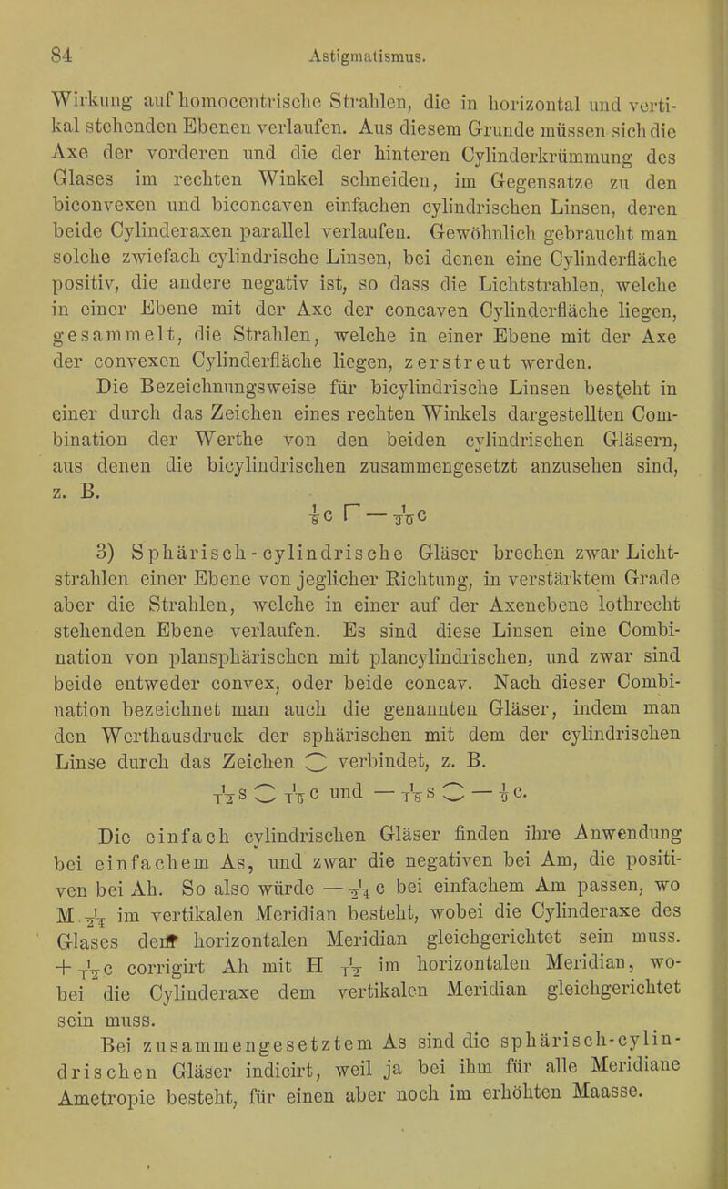 Wirkung auf homocentrisclic Strahlen, die in horizontal und verti- kal stehenden Ebenen verlaufen. Aus diesem Grunde müssen sich die Axe der vorderen und die der hinteren Cylinderkrümmung des Glases im rechten Winkel schneiden, im Gegensatze zu den biconvexen und biconcaven einfachen cylindrischen Linsen, deren beide Cylinderaxen parallel verlaufen. Gewöhnlich gebraucht man solche zwiefach cylindrischc Linsen, bei denen eine Cylinderfläche positiv, die andere negativ ist, so dass die Lichtstrahlen, welche in einer Ebene mit der Axe der concaven Cylinderfläche liegen, gesammelt, die Strahlen, welche in einer Ebene mit der Axe der convexen Cylinderfläche liegen, zerstreut werden. Die Bezeichnungsweise für bicylindrische Linsen besteht in einer durch das Zeichen eines rechten Winkels dargestellten Com- bination der Werthe von den beiden cylindrischen Gläsern, aus denen die bicylindrischen zusammengesetzt anzusehen sind, z. B. ic r —^Vc 3) Sphärisch - cylindrische Gläser brechen zwar Licht- strahlen einer Ebene von jeglicher Richtung, in verstärktem Grade aber die Strahlen, welche in einer auf der Axenebeue lothrecht stehenden Ebene verlaufen. Es sind diese Linsen eine Combi- nation von plansphärischcn mit plancylindrischen, und zwar sind beide entweder convex, oder beide concav. Nach dieser Combi- nation bezeichnet man auch die genannten Gläser, indem man den Werthausdruck der sphärischen mit dem der cylindrischen Linse durch das Zeichen 3 verbindet, z. B. tVs C t'ti c und — « C — ¥c. Die einfach cvlindrischen Gläser finden ihre Anwendung bei einfachem As, und zwar die negativen bei Am, die positi- ven bei Ah. So also würde —-j'^c bei einfachem Am passen, wo M.^'^ im vertikalen Meridian besteht, wobei die Cylinderaxe des Glases deiir horizontalen Meridian gleichgerichtet sein muss. + jVc corrigirt Ah mit H A ™ horizontalen Meridian, wo- bei ^ die Cylinderaxe dem vertikalen Meridian gleichgerichtet sein muss. Bei zusammengesetztem As sind die sphärisch-cylin- drisehen Gläser indicirt, weil ja bei ihm für alle Meridiane Ametropie besteht, für einen aber noch im erhöhten Maasse.