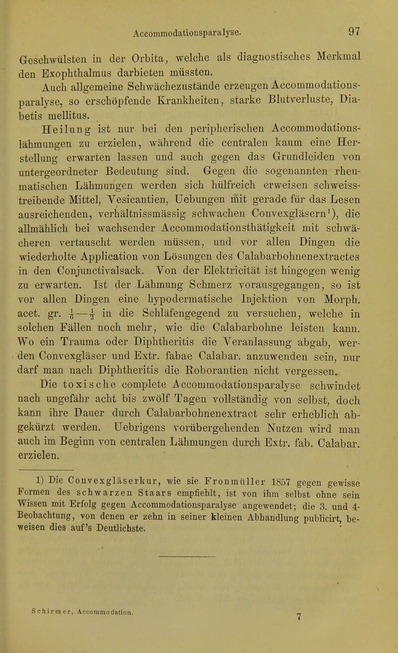 Geschwülsten in der Orbita, welche als diagnostisches Merkmal den Exophthalmus darbieten müssten. Auch allgemeine Schwächezustände erzeugen Accommodations- paralyse, so erschöpfende Krankheiten, starke Blutverluste, Dia- betis mellitus. Heilung ist nur bei den peripherischen Accommodations- lähmungen zu erzielen, während die centralen kaum eine Her- stellung erwarten lassen und auch gegen das Grundleiden von untergeordneter Bedeutung sind. Gegen die sogenannten rheu- matischen Lähmungen werden sich hülfreich erweisen schweiss- treibende Mittel, Vesicantien, Uebungen mit gerade für das Lesen ausreichenden, verhältnissmässig schwachen Convexgläsern'), die allmählich bei wachsender Accommodationsthätigkeit mit schwä- cheren vertauscht werden müssen, und vor allen Dingen die wiederholte Application von Lösungen des Calabarbohnenextractes in den Conjunctivalsack. Von der Elektricität ist hingegen wenig zu erwarten. Ist der Lähmung Schmerz vorausgegangen, so ist vor allen Dingen eine hypodermatische Injektion von Morph, acet. gr. —-j in die Schläfengegend zu versuchen, welche in solchen Fällen noch mehr, wie die Calabarbohne leisten kann. Wo ein Trauma oder Diphtheritis die Veranlassung abgab, wer- den Convexgläser und Extr. fabae Calabar. anzuwenden sein, nur darf man nach Diphtheritis die Roborantien nicht vergessen. Die toxische complete Accommodationsparalyse schwindet nach ungefähr acht bis zwölf Tagen vollständig von selbst, doch kann ihre Dauer durch Calabarbohnenextract sehr erheblich ab- gekürzt werden. Uebrigens vorübergehenden Nutzen wird man auch im Beginn von centralen Lähmungen durch Extr. fab. Calabar. erzielen. 1) Die Couvexgläserkur, wie sie Froumüller 1857 gegen gewisse Formen des schwarzen Staars empfiehlt, ist von ihm selbst ohne sein Wissen mit Erfolg gegen Accommodationsparalyse angewendet; die 3. und 4- Beobachtung, von denen er zehn in seiner kleinen Abhandlung publicirt, be- weisen dies auf's Deutlichste. ' Schirm er, Accommodation. 7
