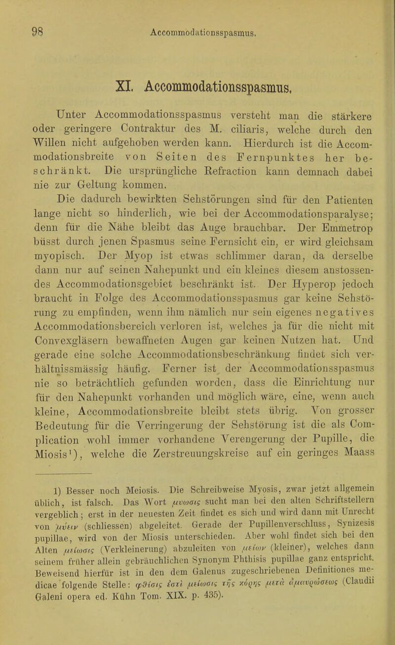 XI. Accommodationsspasmus, Unter Accommodationsspasmus versteht man die stärkere oder geringere Contraktur des M. ciliaris, welche durch den Willen nicht aufgehoben werden kann. Hierdurch ist die Accom- modationsbreite von Seiten des Fernpunktes her be- schränkt. Die ursprüngliche ßefraction kann demnach dabei nie zur Geltung kommen. Die dadurch bewirkten Sehstörungen sind für den Patienten lange nicht so hinderlich, wie bei der Accommodationsparalyse; denn für die Nähe bleibt das Auge brauchbar. Der Emmetrop büsst durch jenen Spasmus seine Fernsicht ein, er wird gleichsam myopisch. Der Myop ist etwas schlimmer daran, da derselbe dann nur auf seinen Naliepunkt und eiu kleines diesem anstossen- des Accoramodationsgebict beschränkt ist. Der Hyperop jedoch braucht in Folge des Accommodationsspasmus gar keine Sehstö- rung zu empfinden, wenn ihm nämlich nur sein eigenes negatives Accommodationsbereich verloren ist, welches ja für die nicht mit Convexgläsern bewaflfueten Augen gar keinen Nutzen hat. Und gerade eine solche Accommodationsbeschränkung findet sich ver- hältnissmässig häufig. Ferner ist der Accommodationsspasmus nie so beträchtlich gefunden worden, dass die Einrichtung mir für den Nahepunkt vorhanden und möglich wäre, eine, wenn auch kleine, Accommodationsbreite bleibt stets übrig. Von grosser Bedeutung für die Verringerung der Sehstörung ist die als Com- plication wohl immer vorhandene Verengerung der Pupille, die Miosis'), welche die Zerstreuungskreise auf ein geringes Maass 1) Besser noch Meiosis. Die Schreibweise Myosis, zwar jetzt allgemein üblich, ist falsch. Das Wort f^vwaig sucht man bei den alten Schriftstellern vergeblich; erst in der neuesten Zeit findet es sich und wird dann mit Unrecht von /uvHP (schliessen) abgeleitet. Gerade der Pupillenverschluss, Synizesis pupillae, wird von der Miosis unterschieden. Aber wohl findet sich bei den Alten ^ufiwais (Verkleinerung) abzuleiten von ,u(kop (kleiner), welches dann seinem früher allein gebräuchlichen Synonym Phthisis pupillae ganz entspricht. Beweisend hierfür ist in den dem Galenus zugeschriebenen Dcfinitiones me- dicae folgende Stelle: (p&taig iarl /utUoon zijg xo(j»;? ^ara ufu<v(juja(ws (Claudu Galeni opera ed. Kühn Tom. XIX. p. 435).