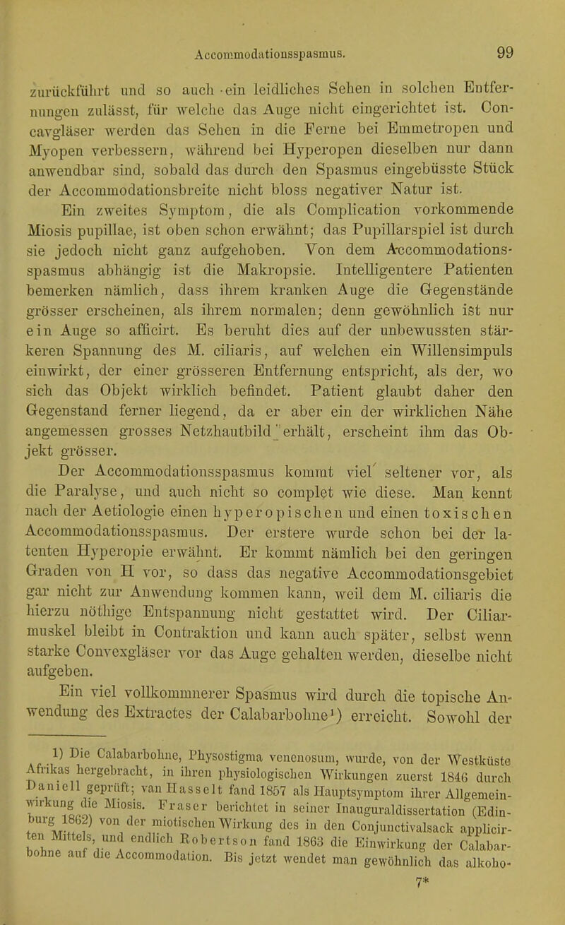 zurückführt und so auch ein leidliches Sehen in solchen Entfer- nungen zulässt, für welche das Auge nicht eingerichtet ist. Con- cavgläser werden das Sehen in die Ferne bei Emmetropen und Myopen verbessern, während bei Hyperopen dieselben nur dann anwendbar sind, sobald das durch den Spasmus eingebüsste Stück der Accommodationsbreite nicht bloss negativer Natur ist. Ein zweites Symptom, die als Complication vorkommende Miosis pupillae, ist oben schon erwähnt; das Pupillarspiel ist durch sie jedoch nicht ganz aufgehoben. Von dem A-ccommodations- spasmus abhängig ist die Makropsie. Intelligentere Patienten bemerken nämlich, dass ihrem kranken Auge die G-egenstände grösser erscheinen, als ihrem normalen; denn gewöhnlich ist nur ein Auge so afficirt. Es beruht dies auf der unbewussten stär- keren Spannung des M. ciliaris, auf welchen ein Willensimpuls einwirkt, der einer grösseren Entfernung entspricht, als der, wo sich das Objekt wirklich befindet. Patient glaubt daher den G-egenstaud ferner liegend, da er aber ein der wirklichen Nähe angemessen grosses Netzhautbild ^'erhält, erscheint ihm das Ob- jekt gTösser. Der Acconimodationsspasmus kommt viel' seltener vor, als die Paralyse, und auch nicht so complet wie diese. Man kennt nach der Aetiologie einen hyperopischen und einen toxischen Accommodationsspasmus. Der erstere wurde schon bei der la- tenten Hyperopie erwähnt. Er kommt nämlich bei den geringen Graden von H vor, so dass das negative Accommodationsgebiet gar nicht zur Anwendung kommen kann, weil dem M. ciliaris die hierzu nöthige Entspannung nicht gestattet wird. Der Ciliar- muskel bleibt in Contraktion und kann auch später, selbst wenn starke Convexgläser vor das Auge gehalten werden, dieselbe nicht aufgeben. Ein viel vollkommnerer Spasmus wird durch die topische An- wendung desExtractes der Calabarbohne') erreicht. Sowohl der 1) Die Calabarbohue, Physostignia venenosiim, wurde, von der Westküste Afrikas hergebracht, in ihren physiologisclien Wirkungen zuerst 1846 durch Daniell geprüft; van Hasselt fand 1857 als Ilauptsymptoni ihrer Allgemein- wu-kung die Miosis. Fräser berichtot in seiner Inauguraldissertation (Edin- trirlff ^°Yler raiotischen Wirkung des in den Conjunctivalsack applicir- ten Mitte s, und endlich Eobertson fand 1863 die Einwirkung der Calabar- bohue auf die Accommodation. Bis jetzt wendet man gewöhnlich das alkoho- 7