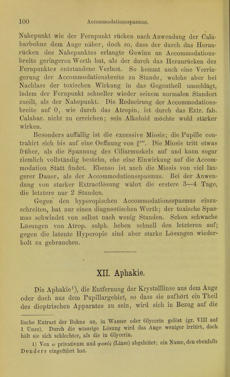 Naliepunkt wie der Fernpuiikt rücken nach Anwendung der Cala- barboline dem Auge näher, doch so, dass der durch das Heran- rücken des Nahepunktes erlangte Gewinn an Accommodations- breite geringeren Werth hat, als der durch das Heranrücken des Pernpunktes entstandene Verlust. So kommt auch eine Verrin- gerung der Accommodationsbreite zu Stande, welche aber bei Nachlass der toxischen Wirkung in das Gegentheil umschlägt, indem der Fernpunkt schneller wieder seinem normalen Standort zueilt, als der Nahepunkt. Die Reducirung der Accommodations- breite auf 0, wie durch das Atropin, ist durch das Extr, fab. Calabar. nicht zu erreichen; sein Alkoloid möchte wohl stärker wirken. Besonders auffällig ist die excessive Miosis; die Pupille con- trahirt sich bis auf eine Oeflfnung von |'. Die Miosis tritt etwas früher, als die Spannung des Ciliarmuskels auf und kann sogar ziemlich vollständig bestehn, ehe eine Einwirkung auf die Accom- modation Statt findet. Ebenso ist auch die Miosis von viel län- gerer Dauer, als der Accommodationsspasmus. Bei der Anwen- dung von starker Extractlösung währt die erstere 3—4 Tage, die letztere nur 2 Stunden. Gegen den hyperopischen Accommodationsspasmus einzu- schreiten, hat nur einen diagnostischen Werth; der toxische Spas- mus schwindet von selbst nach wenig Stunden. Schon schwache Lösungen von Atrop. sulph. heben schnell den letzteren auf; gegen die latente Hyperopie sind aber starke Lösungen wieder- holt zu gebrauchen. XII. Aphakie. Die Aphakie'), die Entfernung der Krystalllinse aus dem Auge oder doch aus dem Pupillargebiet, so dass sie aufhört ein Theil des dioptrischen Apparates zu sein, wird sich in Bezug auf die lische Extract der Bohne an, in Wasser oder Glycerin gelöst (gr. VIII auf 1 Unze). Durch die wässrige Lösung wird das Auge weniger irritirt, doch hält sie sich schlechter, als die in Glycerin. 1) Von « privativum und cpaxög (Linse) abgeleitet; ein Name, den ebenfalls Don der s eingeführt hat.