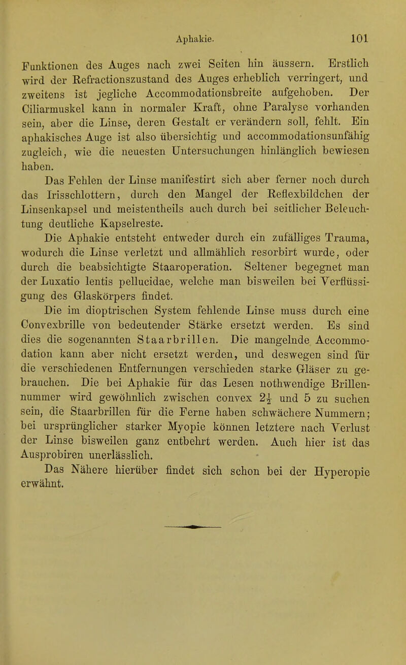 Funktionen des Auges nach zwei Seiten hin äussern. Erstlich wird der Refractionszustand des Auges erheblich verringert, und zweitens ist jegliche Accommodationsbreite aufgehoben. Der Ciliarmuskel kann in normaler Kraft, ohne Paralyse vorhanden sein, aber die Linse, deren Gestalt er verändern soll, fehlt. Ein aphakisches Auge ist also übersichtig und accommodationsunfähig zugleich, wie die neuesten Untersuchungen hinlänglich bewiesen haben. Das Fehlen der Linse manifestirt sich aber ferner noch durch das Irisschlottern, durch den Mangel der Eeflexbildchen der Linseukapsel und meistentheils auch durch bei seitlicher Beleuch- tung deutliche Kapselreste. Die Aphakie entsteht entweder durch ein zufälliges Trauma, wodurch die Linse verletzt und allmählich resorbirt wurde, oder durch die beabsichtigte Staaroperation, Seltener begegnet man der Luxatio lentis pellucidae, welche man bisweilen bei Verflüssi- gung des Glaskörpers findet. Die im dioptrischen System fehlende Linse muss durch eine Convexbrille von bedeutender Stärke ersetzt werden. Es sind dies die sogenannten Staarbrillen. Die mangelnde Accommo- dation kann aber nicht ersetzt werden, und deswegen sind für die verschiedenen Entfernungen verschieden starke Gläser zu ge- brauchen. Die bei Aphakie für das Lesen nothwendige Brillen- nummer wird gewöhnlich zwischen convex 2^ und 5 zu suchen sein, die Staarbrillen für die Ferne haben schwächere Nummern; bei ursprünglicher starker Myopie können letztere nach Verlust der Linse bisweilen ganz entbehrt werden. Auch hier ist das Ausprobiren unerlässlich. Das Nähere hierüber findet sich schon bei der Hyperopie erwähnt.