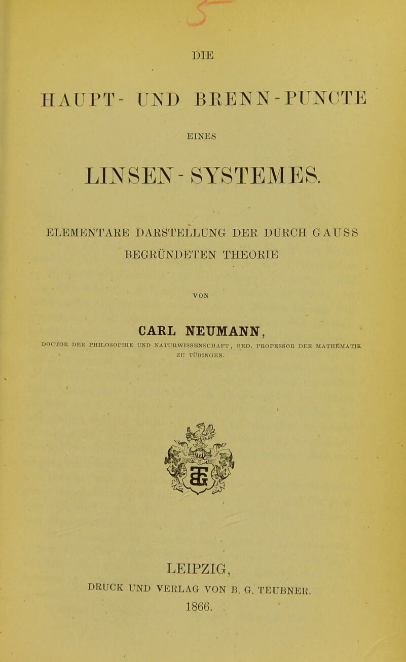 HAUPT- UND BEENN-PUNOTE EINES ■ LINSEN-SYSTEMES. ELEMENTARE DARSTELLUNG DER DURCH GAUSS BEGRÜNDETEN THEORIE VON CARL NEUMANN, DOCTOR DER PHILOSOPHIE UND NATUn.WIS8ENSCHAPT, OKD. PROPESSOR DER MATHEMATIK. ZU TÜBINGEN. LEIPZIG, DRUCK UND VERLAG VON B. G. TEUBNEK. 1866.